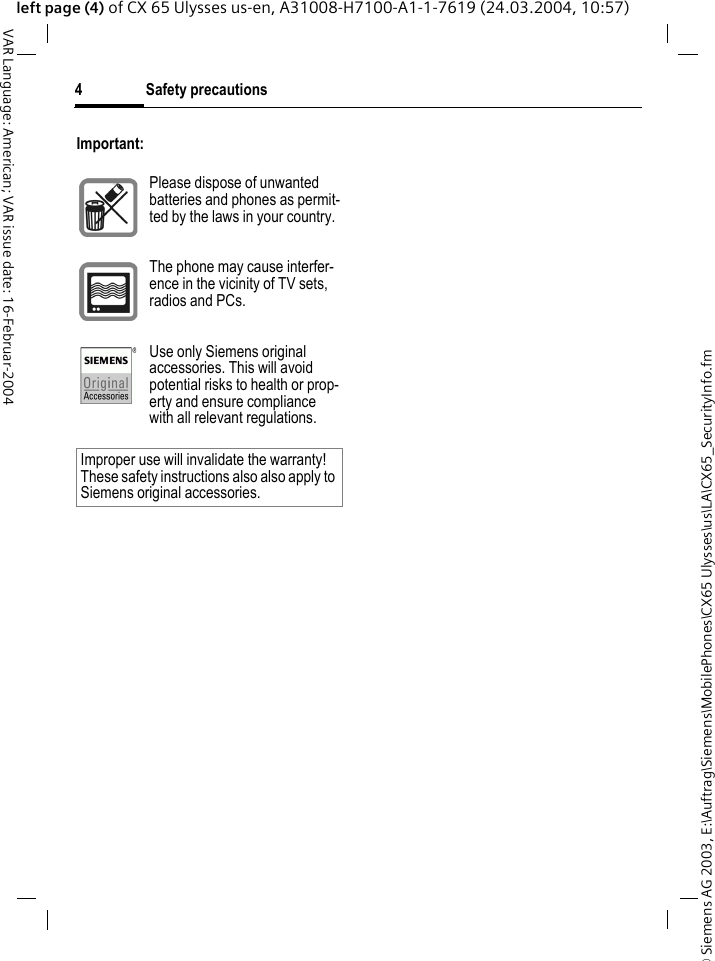 &copy; Siemens AG 2003, E:\Auftrag\Siemens\MobilePhones\CX65 Ulysses\us\LA\CX65_SecurityInfo.fmSafety precautions4VAR Language: American; VAR issue date: 16-Februar-2004left page (4) of CX 65 Ulysses us-en, A31008-H7100-A1-1-7619 (24.03.2004, 10:57)Important:Please dispose of unwanted batteries and phones as permit-ted by the laws in your country.The phone may cause interfer-ence in the vicinity of TV sets, radios and PCs.Use only Siemens original accessories. This will avoid potential risks to health or prop-erty and ensure compliance with all relevant regulations.Improper use will invalidate the warranty! These safety instructions also also apply to Siemens original accessories.