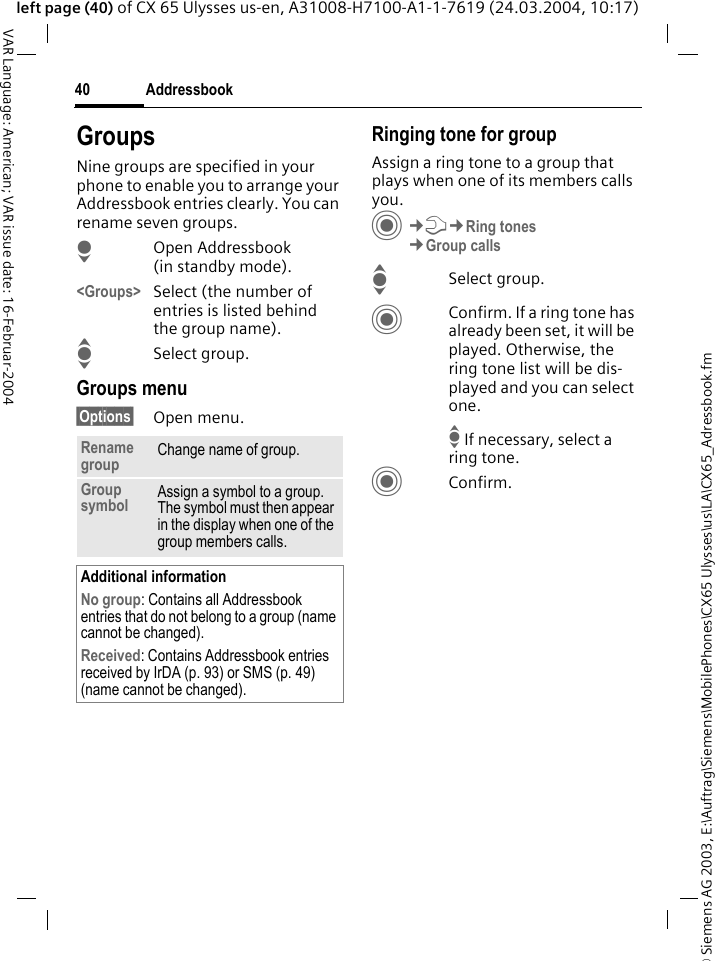 &copy; Siemens AG 2003, E:\Auftrag\Siemens\MobilePhones\CX65 Ulysses\us\LA\CX65_Adressbook.fmAddressbook40VAR Language: American; VAR issue date: 16-Februar-2004left page (40) of CX 65 Ulysses us-en, A31008-H7100-A1-1-7619 (24.03.2004, 10:17)GroupsNine groups are specified in your phone to enable you to arrange your Addressbook entries clearly. You can rename seven groups.HOpen Addressbook (in standby mode).<Groups> Select (the number of entries is listed behind the group name). ISelect group. Groups menu&sect;Options&sect; Open menu.Ringing tone for groupAssign a ring tone to a group that plays when one of its members calls you. C&cent;T&cent;Ring tones&cent;Group callsISelect group.CConfirm. If a ring tone has already been set, it will be played. Otherwise, the ring tone list will be dis-played and you can select one. I If necessary, select a ring tone.CConfirm. Rename group Change name of group.Group symbol Assign a symbol to a group. The symbol must then appear in the display when one of the group members calls.Additional informationNo group: Contains all Addressbook entries that do not belong to a group (name cannot be changed).Received: Contains Addressbook entries received by IrDA (p. 93) or SMS (p. 49) (name cannot be changed).