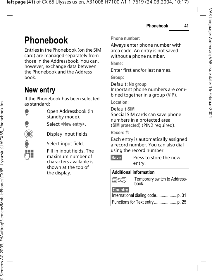 &copy; Siemens AG 2003, E:\Auftrag\Siemens\MobilePhones\CX65 Ulysses\us\LA\CX65_Phonebook.fm41PhonebookVAR Language: American; VAR issue date: 16-Februar-2004left page (41) of CX 65 Ulysses us-en, A31008-H7100-A1-1-7619 (24.03.2004, 10:17)PhonebookEntries in the Phonebook (on the SIM card) are managed separately from those in the Addressbook. You can, however, exchange data between the Phonebook and the Address-book.New entryIf the Phonebook has been selected as standard:HOpen Addressbook (in standby mode).H Select <New entry>.CDisplay input fields.ISelect input field.JFill in input fields. The maximum number of characters available is shown at the top of the display. Phone number:Always enter phone number with area code. An entry is not saved without a phone number.Name: Enter first and/or last names.Group:Default: No groupImportant phone numbers are com-bined together in a group (VIP).Location: Default SIMSpecial SIM cards can save phone numbers in a protected area (SIM protected) (PIN2 required).Record #: Each entry is automatically assigned a record number. You can also dial using the record number. &sect;Save&sect; Press to store the new entry.Additional information&Icirc;Temporary switch to Address-book.&sect;Country&sect; International dialing code...................p. 31Functions for Text entry.....................p. 25