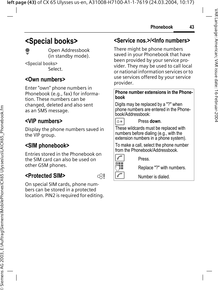 &copy; Siemens AG 2003, E:\Auftrag\Siemens\MobilePhones\CX65 Ulysses\us\LA\CX65_Phonebook.fm43PhonebookVAR Language: American; VAR issue date: 16-Februar-2004left page (43) of CX 65 Ulysses us-en, A31008-H7100-A1-1-7619 (24.03.2004, 10:17)<Special books>HOpen Addressbook (in standby mode).<Special books>Select.<Own numbers>Enter "own" phone numbers in Phonebook (e.g., fax) for informa-tion. These numbers can be changed, deleted and also sent as an SMS message.<VIP numbers>Display the phone numbers saved in the VIP group.<SIM phonebook> Entries stored in the Phonebook on the SIM card can also be used on other GSM phones.<Protected SIM>  bOn special SIM cards, phone num-bers can be stored in a protected location. PIN2 is required for editing. <Service nos.>/<Info numbers>There might be phone numbers saved in your Phonebook that have been provided by your service pro-vider. They may be used to call local or national information services or to use services offered by your service provider.Phone number extensions in the Phone-bookDigits may be replaced by a "?" when phone numbers are entered in the Phone-book/Addressbook:*Press down.These wildcards must be replaced with numbers before dialing (e.g., with the extension numbers in a phone system). To make a call, select the phone number from the Phonebook/Addressbook.APress.JReplace "?" with numbers.ANumber is dialed.
