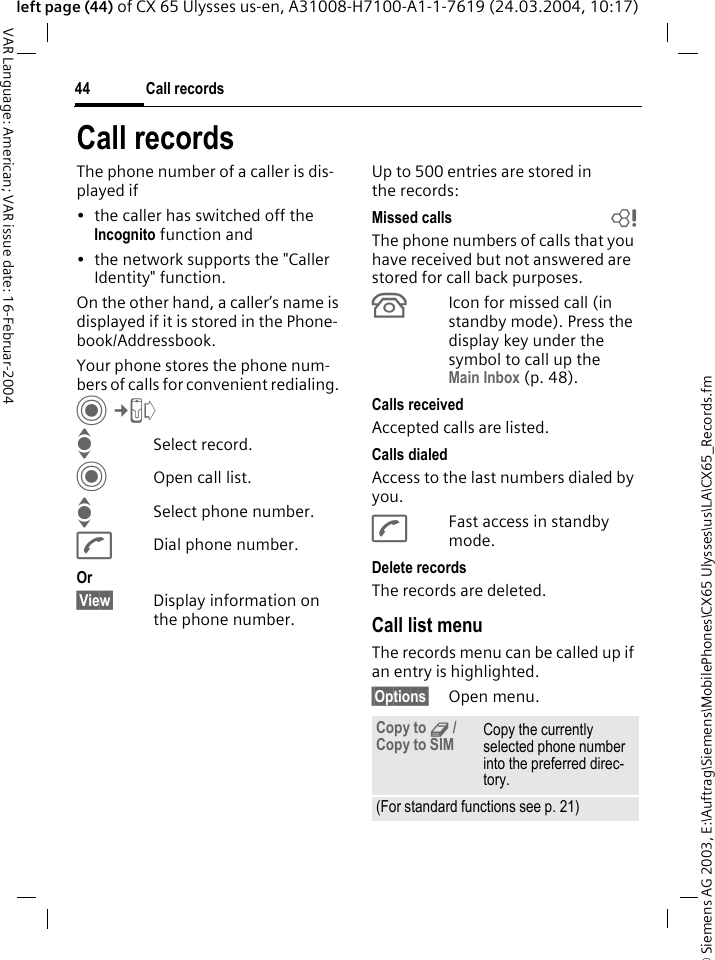 &copy; Siemens AG 2003, E:\Auftrag\Siemens\MobilePhones\CX65 Ulysses\us\LA\CX65_Records.fmCall records44VAR Language: American; VAR issue date: 16-Februar-2004left page (44) of CX 65 Ulysses us-en, A31008-H7100-A1-1-7619 (24.03.2004, 10:17)Call recordsThe phone number of a caller is dis-played if &bull; the caller has switched off the Incognito function and&bull; the network supports the "Caller Identity" function. On the other hand, a caller&rsquo;s name is displayed if it is stored in the Phone-book/Addressbook.Your phone stores the phone num-bers of calls for convenient redialing. C&cent;P ISelect record.COpen call list.ISelect phone number.ADial phone number.Or&sect;View&sect; Display information on the phone number.Up to 500 entries are stored in the records:Missed calls bThe phone numbers of calls that you have received but not answered are stored for call back purposes.&Acirc;Icon for missed call (in standby mode). Press the display key under the symbol to call up the Main Inbox (p. 48). Calls receivedAccepted calls are listed. Calls dialedAccess to the last numbers dialed by you.AFast access in standby mode.Delete recordsThe records are deleted. Call list menuThe records menu can be called up if an entry is highlighted.&sect;Options&sect; Open menu.Copy to 9 / Copy to SIM Copy the currently selected phone number into the preferred direc-tory. (For standard functions see p. 21)