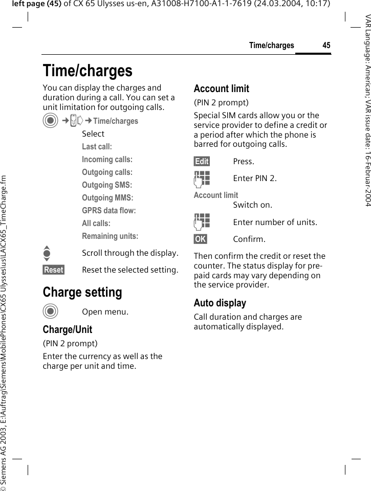 &copy; Siemens AG 2003, E:\Auftrag\Siemens\MobilePhones\CX65 Ulysses\us\LA\CX65_TimeCharge.fm45Time/chargesVAR Language: American; VAR issue date: 16-Februar-2004left page (45) of CX 65 Ulysses us-en, A31008-H7100-A1-1-7619 (24.03.2004, 10:17)Time/chargesYou can display the charges and duration during a call. You can set a unit limitation for outgoing calls. C&cent;P&cent;Time/chargesSelectLast call: Incoming calls: Outgoing calls: Outgoing SMS:Outgoing MMS:GPRS data flow:All calls:Remaining units:IScroll through the display.&sect;Reset&sect; Reset the selected setting.Charge settingCOpen menu.Charge/Unit (PIN 2 prompt)Enter the currency as well as the charge per unit and time.Account limit (PIN 2 prompt)Special SIM cards allow you or the service provider to define a credit or a period after which the phone is barred for outgoing calls.&sect;Edit&sect; Press.JEnter PIN 2.Account limitSwitch on.JEnter number of units.&sect;OK&sect; Confirm.Then confirm the credit or reset the counter. The status display for pre-paid cards may vary depending on the service provider.Auto displayCall duration and charges are automatically displayed.