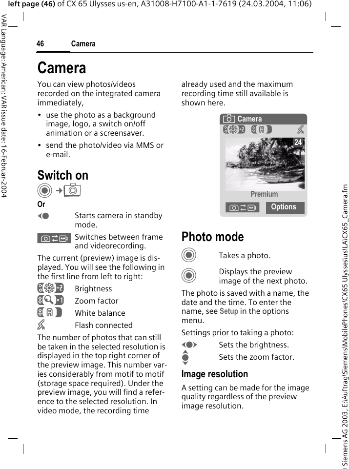 &copy; Siemens AG 2003, E:\Auftrag\Siemens\MobilePhones\CX65 Ulysses\us\LA\CX65_Camera.fmCamera46VAR Language: American; VAR issue date: 16-Februar-2004left page (46) of CX 65 Ulysses us-en, A31008-H7100-A1-1-7619 (24.03.2004, 11:06)CameraYou can view photos/videos recorded on the integrated camera immediately,&bull; use the photo as a background image, logo, a switch on/off animation or a screensaver.&bull; send the photo/video via MMS or e-mail.Switch onC&cent;R OrDStarts camera in standby mode.&Oslash;Switches between frame and videorecording.The current (preview) image is dis-played. You will see the following in the first line from left to right:&Ugrave;Brightness&Uacute;Zoom factor&Ucirc;White balance&times;Flash connectedThe number of photos that can still be taken in the selected resolution is displayed in the top right corner of the preview image. This number var-ies considerably from motif to motif (storage space required). Under the preview image, you will find a refer-ence to the selected resolution. In video mode, the recording time already used and the maximum recording time still available is shown here.Photo modeCTakes a photo.CDisplays the preview image of the next photo.The photo is saved with a name, the date and the time. To enter the name, see Setup in the options menu.Settings prior to taking a photo:FSets the brightness.ISets the zoom factor.Image resolutionA setting can be made for the image quality regardless of the preview image resolution. &egrave; Camera&Ugrave;&Ucirc; &times;Premium&Oslash;Options24