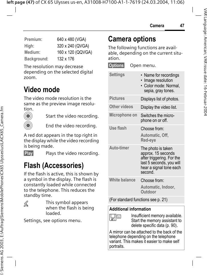 &copy; Siemens AG 2003, E:\Auftrag\Siemens\MobilePhones\CX65 Ulysses\us\LA\CX65_Camera.fm47CameraVAR Language: American; VAR issue date: 16-Februar-2004left page (47) of CX 65 Ulysses us-en, A31008-H7100-A1-1-7619 (24.03.2004, 11:06)The resolution may decrease depending on the selected digital zoom.Video modeThe video mode resolution is the same as the preview image resolu-tion.CStart the video recording.CEnd the video recording.A red dot appears in the top right in the display while the video recording is being made. &sect;Play&sect; Plays the video recording.Flash (Accessories)If the flash is active, this is shown by a symbol in the display. The flash is constantly loaded while connected to the telephone. This reduces the standby time.&times;This symbol appears when the flash is being loaded.Settings, see options menu.Camera optionsThe following functions are avail-able, depending on the current situ-ation.&sect;Options&sect; Open menu.Premium:640x480 (VGA)High:320x240 (QVGA)Medium: 160 x 120 (QQVGA)Background:132x176Settings &bull; Name for recordings&bull;Image resolution&bull; Color mode: Normal, sepia, gray tones.Pictures Displays list of photos.Other videos Display the video list.Microphone on Switches the micro-phone on or off. Use flash Choose from: Automatic, Off, Red-eye Auto-timer The photo is taken approx. 15 seconds after triggering. For the last 5 seconds, you will hear a signal tone each second.White balance Choose from: Automatic, Indoor, Outdoor(For standard functions see p. 21)Additional information&Ecirc;Insufficient memory available. Start the memory assistant to delete specific data (p. 90).A mirror can be attached to the back of the telephone depending on the telephone variant. This makes it easier to make self portraits.