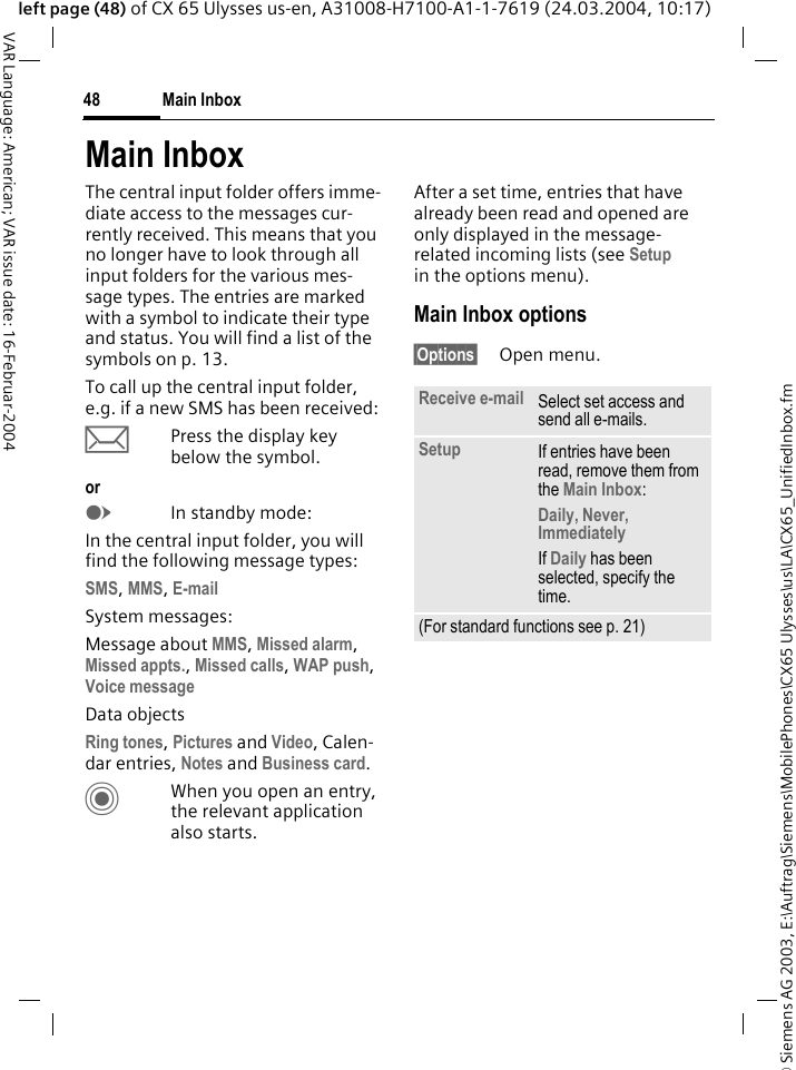 &copy; Siemens AG 2003, E:\Auftrag\Siemens\MobilePhones\CX65 Ulysses\us\LA\CX65_UnifiedInbox.fmMain Inbox48VAR Language: American; VAR issue date: 16-Februar-2004left page (48) of CX 65 Ulysses us-en, A31008-H7100-A1-1-7619 (24.03.2004, 10:17)Main InboxThe central input folder offers imme-diate access to the messages cur-rently received. This means that you no longer have to look through all input folders for the various mes-sage types. The entries are marked with a symbol to indicate their type and status. You will find a list of the symbols on p. 13.To call up the central input folder, e.g. if a new SMS has been received:&ccedil;Press the display key below the symbol.orEIn standby mode:In the central input folder, you will find the following message types:SMS, MMS, E-mail System messages:Message about MMS, Missed alarm, Missed appts., Missed calls, WAP push, Voice messageData objectsRing tones, Pictures and Video, Calen-dar entries, Notes and Business card.CWhen you open an entry, the relevant application also starts. After a set time, entries that have already been read and opened are only displayed in the message-related incoming lists (see Setup in the options menu). Main Inbox options&sect;Options&sect; Open menu.Receive e-mail Select set access and send all e-mails.Setup If entries have been read, remove them from the Main Inbox:Daily, Never, ImmediatelyIf Daily has been selected, specify the time.(For standard functions see p. 21)