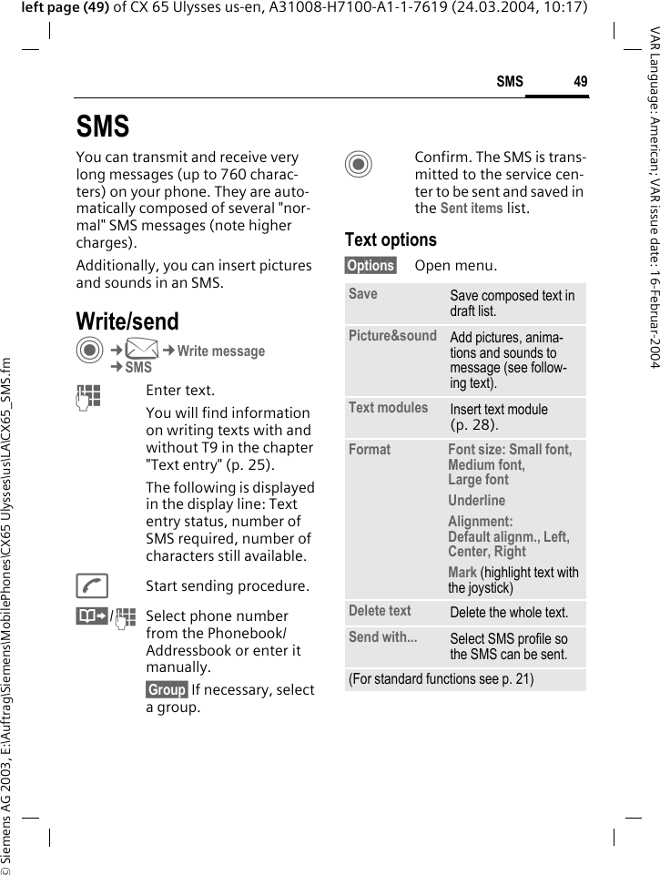 &copy; Siemens AG 2003, E:\Auftrag\Siemens\MobilePhones\CX65 Ulysses\us\LA\CX65_SMS.fm49SMSVAR Language: American; VAR issue date: 16-Februar-2004left page (49) of CX 65 Ulysses us-en, A31008-H7100-A1-1-7619 (24.03.2004, 10:17)SMSYou can transmit and receive very long messages (up to 760 charac-ters) on your phone. They are auto-matically composed of several "nor-mal" SMS messages (note higher charges).Additionally, you can insert pictures and sounds in an SMS.Write/sendC&cent;M&cent;Write message&cent;SMSJEnter text. You will find information on writing texts with and without T9 in the chapter "Text entry" (p. 25). The following is displayed in the display line: Text entry status, number of SMS required, number of characters still available.AStart sending procedure.&Iuml;/JSelect phone number from the Phonebook/Addressbook or enter it manually. &sect;Group&sect; If necessary, select a group.CConfirm. The SMS is trans-mitted to the service cen-ter to be sent and saved in the Sent items list.Text options&sect;Options&sect; Open menu..Save Save composed text in draft list.Picture&amp;sound Add pictures, anima-tions and sounds to message (see follow-ing text).Text modules Insert text module (p. 28). Format Font size: Small font, Medium font, Large fontUnderlineAlignment: Default alignm., Left, Center, RightMark (highlight text with the joystick)Delete text Delete the whole text.Send with... Select SMS profile so the SMS can be sent.(For standard functions see p. 21)