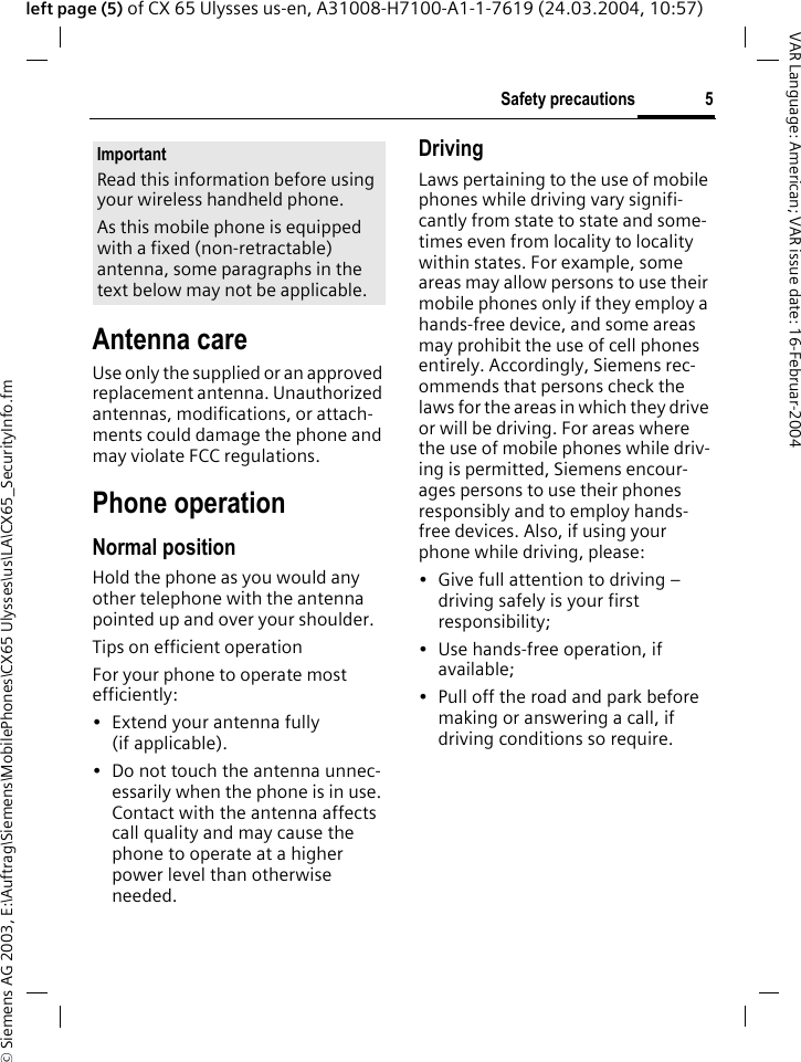 &copy; Siemens AG 2003, E:\Auftrag\Siemens\MobilePhones\CX65 Ulysses\us\LA\CX65_SecurityInfo.fm5Safety precautionsVAR Language: American; VAR issue date: 16-Februar-2004left page (5) of CX 65 Ulysses us-en, A31008-H7100-A1-1-7619 (24.03.2004, 10:57)Antenna careUse only the supplied or an approved replacement antenna. Unauthorized antennas, modifications, or attach-ments could damage the phone and may violate FCC regulations.Phone operationNormal positionHold the phone as you would any other telephone with the antenna pointed up and over your shoulder.Tips on efficient operationFor your phone to operate most efficiently:&bull; Extend your antenna fully (if applicable).&bull; Do not touch the antenna unnec-essarily when the phone is in use. Contact with the antenna affects call quality and may cause the phone to operate at a higher power level than otherwise needed.DrivingLaws pertaining to the use of mobile phones while driving vary signifi-cantly from state to state and some-times even from locality to locality within states. For example, some areas may allow persons to use their mobile phones only if they employ a hands-free device, and some areas may prohibit the use of cell phones entirely. Accordingly, Siemens rec-ommends that persons check the laws for the areas in which they drive or will be driving. For areas where the use of mobile phones while driv-ing is permitted, Siemens encour-ages persons to use their phones responsibly and to employ hands-free devices. Also, if using your phone while driving, please:&bull; Give full attention to driving &ndash; driving safely is your first responsibility;&bull; Use hands-free operation, if available;&bull; Pull off the road and park before making or answering a call, if driving conditions so require.ImportantRead this information before using your wireless handheld phone.As this mobile phone is equipped with a fixed (non-retractable) antenna, some paragraphs in the text below may not be applicable. 