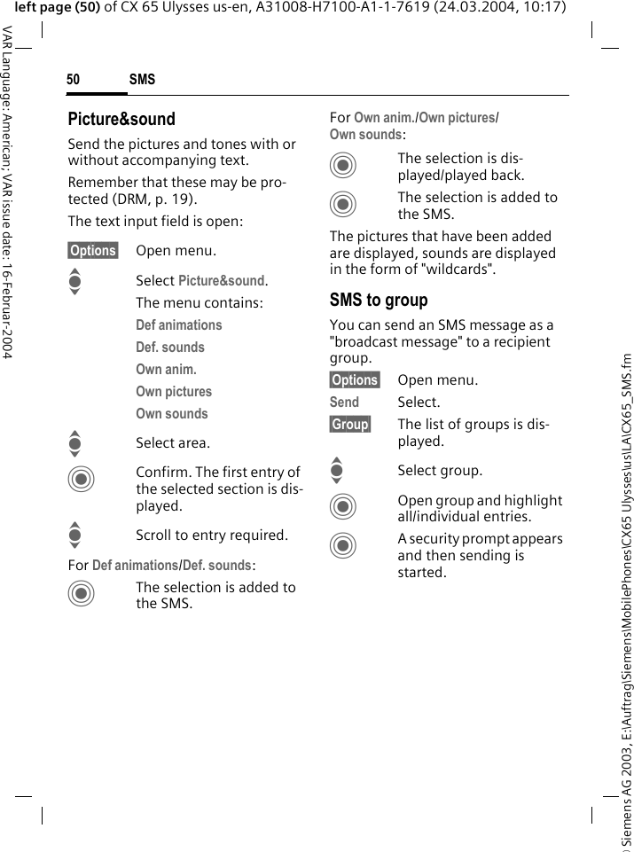 &copy; Siemens AG 2003, E:\Auftrag\Siemens\MobilePhones\CX65 Ulysses\us\LA\CX65_SMS.fmSMS50VAR Language: American; VAR issue date: 16-Februar-2004left page (50) of CX 65 Ulysses us-en, A31008-H7100-A1-1-7619 (24.03.2004, 10:17)Picture&amp;soundSend the pictures and tones with or without accompanying text. Remember that these may be pro-tected (DRM, p. 19).The text input field is open:&sect;Options&sect; Open menu.I Select Picture&amp;sound. The menu contains:Def animations Def. sounds Own anim. Own pictures Own sounds ISelect area.CConfirm. The first entry of the selected section is dis-played.IScroll to entry required.For Def animations/Def. sounds:CThe selection is added to the SMS.For Own anim./Own pictures/Own sounds:CThe selection is dis-played/played back.CThe selection is added to the SMS.The pictures that have been added are displayed, sounds are displayed in the form of "wildcards". SMS to groupYou can send an SMS message as a "broadcast message" to a recipient group.&sect;Options&sect; Open menu.Send Select.&sect;Group&sect; The list of groups is dis-played.ISelect group.COpen group and highlight all/individual entries.CA security prompt appears and then sending is started.