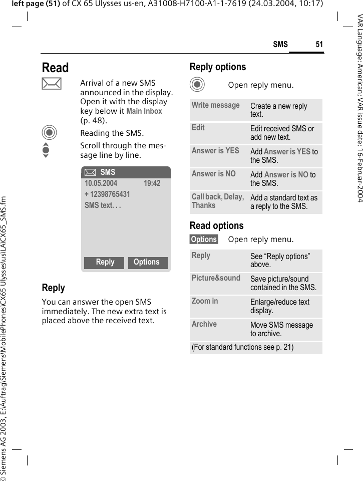 &copy; Siemens AG 2003, E:\Auftrag\Siemens\MobilePhones\CX65 Ulysses\us\LA\CX65_SMS.fm51SMSVAR Language: American; VAR issue date: 16-Februar-2004left page (51) of CX 65 Ulysses us-en, A31008-H7100-A1-1-7619 (24.03.2004, 10:17)ReadpArrival of a new SMS announced in the display. Open it with the display key below it Main Inbox (p. 48).CReading the SMS.IScroll through the mes-sage line by line.ReplyYou can answer the open SMS immediately. The new extra text is placed above the received text.Reply optionsCOpen reply menu.Read options&sect;Options&sect; Open reply menu.&ccedil;SMS10.05.2004 19:42+ 12398765431SMS text. . .Reply OptionsWrite message Create a new reply text.Edit Edit received SMS or add new text.Answer is YES Add Answer is YES to the SMS.Answer is NO Add Answer is NO to the SMS.Call back, Delay, Thanks Add a standard text as a reply to the SMS.Reply See &ldquo;Reply options&rdquo; above.Picture&amp;sound Save picture/sound contained in the SMS.Zoom in Enlarge/reduce text display. Archive Move SMS message to archive.(For standard functions see p. 21)