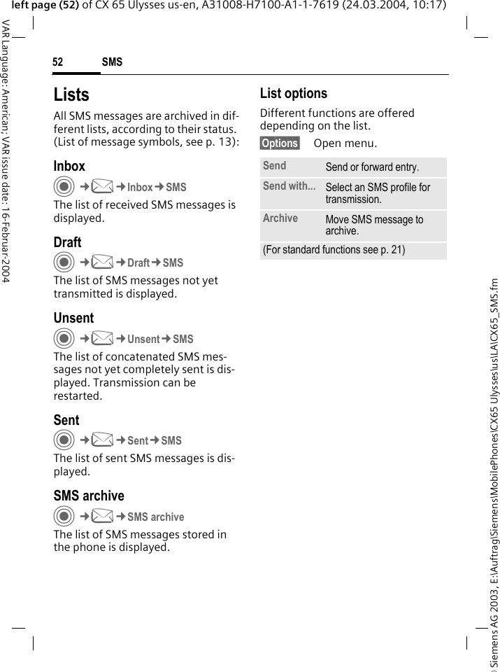 &copy; Siemens AG 2003, E:\Auftrag\Siemens\MobilePhones\CX65 Ulysses\us\LA\CX65_SMS.fmSMS52VAR Language: American; VAR issue date: 16-Februar-2004left page (52) of CX 65 Ulysses us-en, A31008-H7100-A1-1-7619 (24.03.2004, 10:17)ListsAll SMS messages are archived in dif-ferent lists, according to their status. (List of message symbols, see p. 13):InboxC&cent;M&cent;Inbox&cent;SMSThe list of received SMS messages is displayed.DraftC&cent;M&cent;Draft&cent;SMSThe list of SMS messages not yet transmitted is displayed.UnsentC&cent;M&cent;Unsent&cent;SMSThe list of concatenated SMS mes-sages not yet completely sent is dis-played. Transmission can be restarted.SentC&cent;M&cent;Sent&cent;SMSThe list of sent SMS messages is dis-played.SMS archiveC&cent;M&cent;SMS archiveThe list of SMS messages stored in the phone is displayed. List optionsDifferent functions are offered depending on the list. &sect;Options&sect; Open menu.Send Send or forward entry.Send with... Select an SMS profile for transmission.Archive Move SMS message to archive.(For standard functions see p. 21)