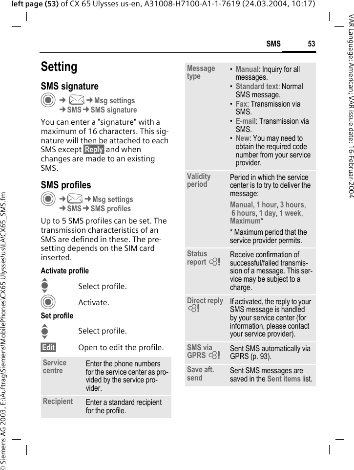 &copy; Siemens AG 2003, E:\Auftrag\Siemens\MobilePhones\CX65 Ulysses\us\LA\CX65_SMS.fm53SMSVAR Language: American; VAR issue date: 16-Februar-2004left page (53) of CX 65 Ulysses us-en, A31008-H7100-A1-1-7619 (24.03.2004, 10:17)SettingSMS signatureC&cent;M&cent;Msg settings&cent;SMS&cent;SMS signatureYou can enter a "signature" with a maximum of 16 characters. This sig-nature will then be attached to each SMS except &sect;Reply&sect; and when changes are made to an existing SMS.SMS profilesC&cent;M&cent;Msg settings&cent;SMS&cent;SMS profilesUp to 5 SMS profiles can be set. The transmission characteristics of an SMS are defined in these. The pre-setting depends on the SIM card inserted.Activate profileISelect profile.CActivate.Set profileISelect profile.&sect;Edit&sect; Open to edit the profile.Service centre Enter the phone numbers for the service center as pro-vided by the service pro-vider.Recipient Enter a standard recipient for the profile.Message type &bull;Manual: Inquiry for all messages.&bull;Standard text: Normal SMS message.&bull;Fax: Transmission via SMS.&bull;E-mail: Transmission via SMS.&bull;New: You may need to obtain the required code number from your service provider.Validity period Period in which the service center is to try to deliver the message:Manual, 1 hour, 3 hours, 6 hours, 1 day, 1 week, Maximum* * Maximum period that the service provider permits.Status report = Receive confirmation of successful/failed transmis-sion of a message. This ser-vice may be subject to a charge.Direct reply = If activated, the reply to your SMS message is handled by your service center (for information, please contact your service provider).SMS via GPRS = Sent SMS automatically via GPRS (p. 93).Save aft. send Sent SMS messages are saved in the Sent items list.