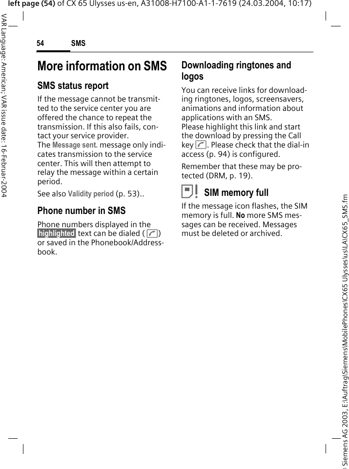 &copy; Siemens AG 2003, E:\Auftrag\Siemens\MobilePhones\CX65 Ulysses\us\LA\CX65_SMS.fmSMS54VAR Language: American; VAR issue date: 16-Februar-2004left page (54) of CX 65 Ulysses us-en, A31008-H7100-A1-1-7619 (24.03.2004, 10:17)More information on SMSSMS status reportIf the message cannot be transmit-ted to the service center you are offered the chance to repeat the transmission. If this also fails, con-tact your service provider. The Message sent. message only indi-cates transmission to the service center. This will then attempt to relay the message within a certain period.See also Validity period (p. 53)..Phone number in SMSPhone numbers displayed in the &sect;highlighted&sect; text can be dialed ( A) or saved in the Phonebook/Address-book.Downloading ringtones and logosYou can receive links for download-ing ringtones, logos, screensavers, animations and information about applications with an SMS. Please highlight this link and start the download by pressing the Call key A. Please check that the dial-in access (p. 94) is configured.Remember that these may be pro-tected (DRM, p. 19).&atilde;SIM memory fullIf the message icon flashes, the SIM memory is full. No more SMS mes-sages can be received. Messages must be deleted or archived.