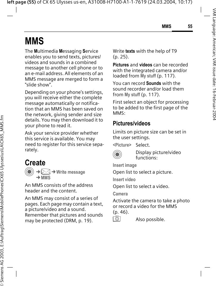 &copy; Siemens AG 2003, E:\Auftrag\Siemens\MobilePhones\CX65 Ulysses\us\LA\CX65_MMS.fm55MMSVAR Language: American; VAR issue date: 16-Februar-2004left page (55) of CX 65 Ulysses us-en, A31008-H7100-A1-1-7619 (24.03.2004, 10:17)MMSThe Multimedia Messaging Service enables you to send texts, pictures/videos and sounds in a combined message to another cell phone or to an e-mail address. All elements of an MMS message are merged to form a "slide show".Depending on your phone's settings, you will receive either the complete message automatically or notifica-tion that an MMS has been saved on the network, giving sender and size details. You may then download it to your phone to read it. Ask your service provider whether this service is available. You may need to register for this service sepa-rately.Create C&cent;M&cent;Write message&cent;MMSAn MMS consists of the address header and the content. An MMS may consist of a series of pages. Each page may contain a text, a picture/video and a sound. Remember that pictures and sounds may be protected (DRM, p. 19).Write texts with the help of T9 (p. 25).Pictures and videos can be recorded with the integrated camera and/or loaded from My stuff (p. 117).You can record Sounds with the sound recorder and/or load them from My stuff (p. 117). First select an object for processing to be added to the first page of the MMS:Pictures/videosLimits on picture size can be set in the user settings.<Picture> Select.CDisplay picture/video functions:Insert imageOpen list to select a picture.Insert videoOpen list to select a video.CameraActivate the camera to take a photo or record a video for the MMS (p. 46). R Also possible.