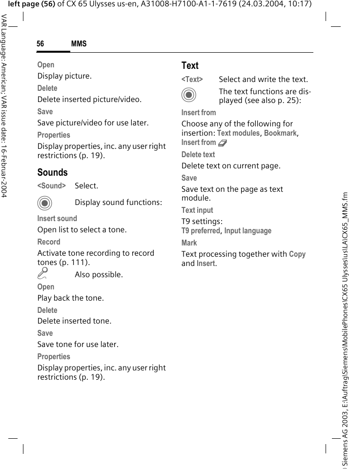&copy; Siemens AG 2003, E:\Auftrag\Siemens\MobilePhones\CX65 Ulysses\us\LA\CX65_MMS.fmMMS56VAR Language: American; VAR issue date: 16-Februar-2004left page (56) of CX 65 Ulysses us-en, A31008-H7100-A1-1-7619 (24.03.2004, 10:17)OpenDisplay picture.DeleteDelete inserted picture/video.SaveSave picture/video for use later.PropertiesDisplay properties, inc. any user right restrictions (p. 19).Sounds<Sound> Select. CDisplay sound functions:Insert soundOpen list to select a tone.RecordActivate tone recording to record tones (p. 111).m Also possible.OpenPlay back the tone.DeleteDelete inserted tone.SaveSave tone for use later.PropertiesDisplay properties, inc. any user right restrictions (p. 19).Text<Text> Select and write the text.CThe text functions are dis-played (see also p. 25):Insert fromChoose any of the following for insertion: Text modules, Bookmark, Insert from d Delete textDelete text on current page.SaveSave text on the page as text module.Text inputT9 settings:T9 preferred, Input languageMarkText processing together with Copy and Insert.