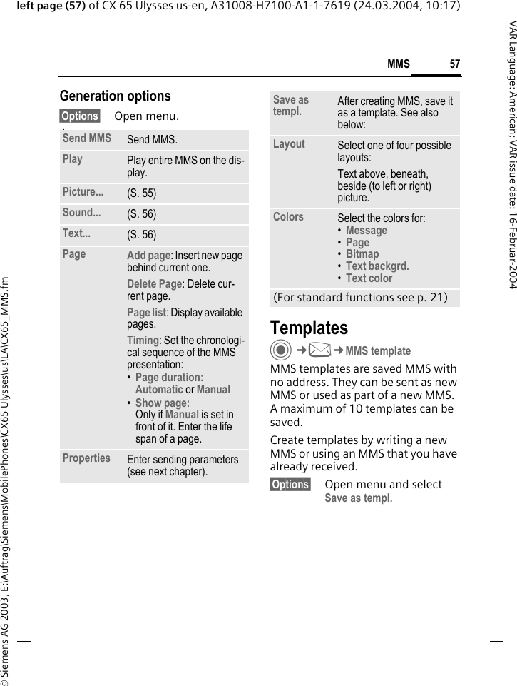&copy; Siemens AG 2003, E:\Auftrag\Siemens\MobilePhones\CX65 Ulysses\us\LA\CX65_MMS.fm57MMSVAR Language: American; VAR issue date: 16-Februar-2004left page (57) of CX 65 Ulysses us-en, A31008-H7100-A1-1-7619 (24.03.2004, 10:17)Generation options&sect;Options&sect; Open menu. lawTemplatesC&cent;M&cent;MMS templateMMS templates are saved MMS with no address. They can be sent as new MMS or used as part of a new MMS. A maximum of 10 templates can be saved.Create templates by writing a new MMS or using an MMS that you have already received. &sect;Options&sect; Open menu and select Save as templ.Send MMS Send MMS.Play Play entire MMS on the dis-play.Picture... (S. 55)Sound... (S. 56)Text... (S. 56)Page Add page: Insert new page behind current one.Delete Page: Delete cur-rent page.Page list: Display available pages.Timing: Set the chronologi-cal sequence of the MMS presentation:&bull;Page duration:Automatic or Manual &bull;Show page:Only if Manual is set in front of it. Enter the life span of a page.Properties Enter sending parameters (see next chapter).Save as templ. After creating MMS, save it as a template. See also below:Layout Select one of four possible layouts:Text above, beneath, beside (to left or right) picture.Colors Select the colors for:&bull;Message &bull;Page &bull;Bitmap &bull;Text backgrd. &bull;Text color (For standard functions see p. 21)