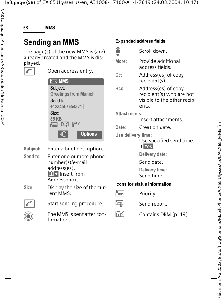 &copy; Siemens AG 2003, E:\Auftrag\Siemens\MobilePhones\CX65 Ulysses\us\LA\CX65_MMS.fmMMS58VAR Language: American; VAR issue date: 16-Februar-2004left page (58) of CX 65 Ulysses us-en, A31008-H7100-A1-1-7619 (24.03.2004, 10:17)Sending an MMSThe page(s) of the new MMS is (are) already created and the MMS is dis-played.AOpen address entry.Subject: Enter a brief description.Send to: Enter one or more phone number(s)/e-mail address(es). &Iuml; Insert from Addressbook.Size: Display the size of the cur-rent MMS.AStart sending procedure. CThe MMS is sent after con-firmation.Expanded address fieldsIScroll down.More: Provide additional address fields.Cc: Address(es) of copy recipient(s).Bcc: Address(es) of copy recipient(s) who are not visible to the other recipi-ents.Attachments:Insert attachments.Date: Creation date.Use delivery time:Use specified send time. If &sect;Yes&sect;:Delivery date:Send date.Delivery time:Send time.Icons for status information&THORN;Priority&szlig;Send report.&aacute;Contains DRM (p. 19). &ccedil; MMSSubject:Greetings from MunichSend to:+1234567654321 |Size:85 KB&THORN;&szlig;&aacute; ]Options