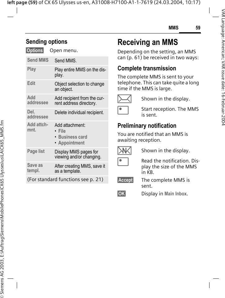 &copy; Siemens AG 2003, E:\Auftrag\Siemens\MobilePhones\CX65 Ulysses\us\LA\CX65_MMS.fm59MMSVAR Language: American; VAR issue date: 16-Februar-2004left page (59) of CX 65 Ulysses us-en, A31008-H7100-A1-1-7619 (24.03.2004, 10:17)Sending options&sect;Options&sect; Open menu.Receiving an MMSDepending on the setting, an MMS can (p. 61) be received in two ways:Complete transmissionThe complete MMS is sent to your telephone. This can take quite a long time if the MMS is large.&ccedil;Shown in the display.<Start reception. The MMS is sent.Preliminary notificationYou are notified that an MMS is awaiting reception.wShown in the display.<Read the notification. Dis-play the size of the MMS in KB.&sect;Accept&sect; The complete MMS is sent.&sect;OK&sect; Display in Main Inbox.Send MMS Send MMS.Play Play entire MMS on the dis-play.Edit Object selection to change an object.Add addressee Add recipient from the cur-rent address directory.Del. addressee Delete individual recipient.Add attch-mnt. Add attachment:&bull;File &bull;Business card &bull;Appointment Page list Display MMS pages for viewing and/or changing.Save as templ. After creating MMS, save it as a template.(For standard functions see p. 21)