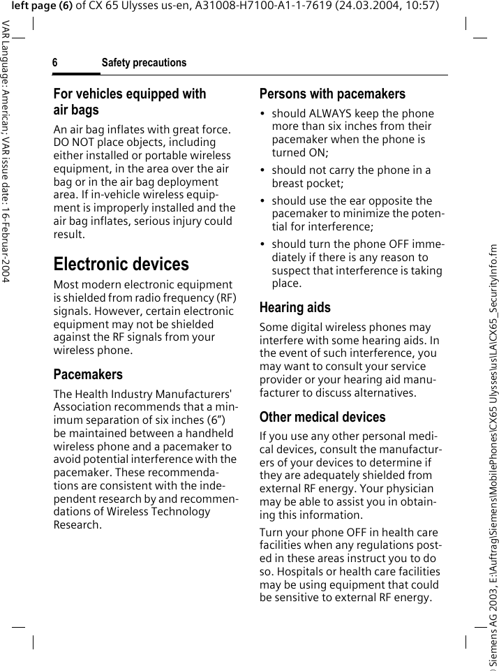 &copy; Siemens AG 2003, E:\Auftrag\Siemens\MobilePhones\CX65 Ulysses\us\LA\CX65_SecurityInfo.fmSafety precautions6VAR Language: American; VAR issue date: 16-Februar-2004left page (6) of CX 65 Ulysses us-en, A31008-H7100-A1-1-7619 (24.03.2004, 10:57)For vehicles equipped with air bagsAn air bag inflates with great force. DO NOT place objects, including either installed or portable wireless equipment, in the area over the air bag or in the air bag deployment area. If in-vehicle wireless equip-ment is improperly installed and the air bag inflates, serious injury could result.Electronic devicesMost modern electronic equipment is shielded from radio frequency (RF) signals. However, certain electronic equipment may not be shielded against the RF signals from your wireless phone.PacemakersThe Health Industry Manufacturers' Association recommends that a min-imum separation of six inches (6&rdquo;) be maintained between a handheld wireless phone and a pacemaker to avoid potential interference with the pacemaker. These recommenda-tions are consistent with the inde-pendent research by and recommen-dations of Wireless Technology Research.Persons with pacemakers&bull; should ALWAYS keep the phone more than six inches from their pacemaker when the phone is turned ON;&bull; should not carry the phone in a breast pocket;&bull; should use the ear opposite the pacemaker to minimize the poten-tial for interference;&bull; should turn the phone OFF imme-diately if there is any reason to suspect that interference is taking place.Hearing aids Some digital wireless phones may interfere with some hearing aids. In the event of such interference, you may want to consult your service provider or your hearing aid manu-facturer to discuss alternatives.Other medical devicesIf you use any other personal medi-cal devices, consult the manufactur-ers of your devices to determine if they are adequately shielded from external RF energy. Your physician may be able to assist you in obtain-ing this information.Turn your phone OFF in health care facilities when any regulations post-ed in these areas instruct you to do so. Hospitals or health care facilities may be using equipment that could be sensitive to external RF energy.