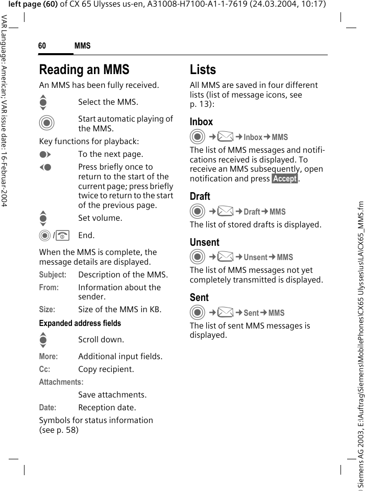&copy; Siemens AG 2003, E:\Auftrag\Siemens\MobilePhones\CX65 Ulysses\us\LA\CX65_MMS.fmMMS60VAR Language: American; VAR issue date: 16-Februar-2004left page (60) of CX 65 Ulysses us-en, A31008-H7100-A1-1-7619 (24.03.2004, 10:17)Reading an MMSAn MMS has been fully received.ISelect the MMS.CStart automatic playing of the MMS.Key functions for playback:ETo the next page.DPress briefly once to return to the start of the current page; press briefly twice to return to the start of the previous page.ISet volume.C/BEnd.When the MMS is complete, the message details are displayed.Subject: Description of the MMS.From: Information about the sender.Size: Size of the MMS in KB.Expanded address fieldsIScroll down.More: Additional input fields.Cc: Copy recipient.Attachments:Save attachments.Date: Reception date.Symbols for status information (see p. 58)ListsAll MMS are saved in four different lists (list of message icons, see p. 13):InboxC&cent;M&cent;Inbox&cent;MMSThe list of MMS messages and notifi-cations received is displayed. To receive an MMS subsequently, open notification and press &sect;Accept&sect;. DraftC&cent;M&cent;Draft&cent;MMSThe list of stored drafts is displayed.UnsentC&cent;M&cent;Unsent&cent;MMSThe list of MMS messages not yet completely transmitted is displayed.SentC&cent;M&cent;Sent&cent;MMSThe list of sent MMS messages is displayed.