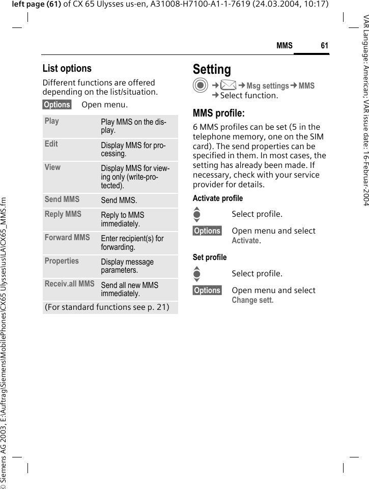 &copy; Siemens AG 2003, E:\Auftrag\Siemens\MobilePhones\CX65 Ulysses\us\LA\CX65_MMS.fm61MMSVAR Language: American; VAR issue date: 16-Februar-2004left page (61) of CX 65 Ulysses us-en, A31008-H7100-A1-1-7619 (24.03.2004, 10:17)List optionsDifferent functions are offered depending on the list/situation.&sect;Options&sect; Open menu.SettingC&cent;M&cent;Msg settings&cent;MMS&cent;Select function.MMS profile:6 MMS profiles can be set (5 in the telephone memory, one on the SIM card). The send properties can be specified in them. In most cases, the setting has already been made. If necessary, check with your service provider for details.Activate profileISelect profile.&sect;Options&sect; Open menu and select Activate.Set profileISelect profile.&sect;Options&sect; Open menu and select Change sett.Play Play MMS on the dis-play.Edit Display MMS for pro-cessing.View Display MMS for view-ing only (write-pro-tected).Send MMS Send MMS.Reply MMS Reply to MMS immediately.Forward MMS Enter recipient(s) for forwarding.Properties Display message parameters.Receiv.all MMS Send all new MMS immediately.(For standard functions see p. 21)