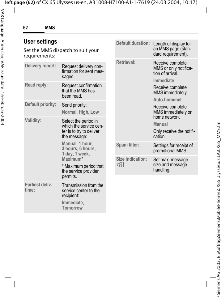 &copy; Siemens AG 2003, E:\Auftrag\Siemens\MobilePhones\CX65 Ulysses\us\LA\CX65_MMS.fmMMS62VAR Language: American; VAR issue date: 16-Februar-2004left page (62) of CX 65 Ulysses us-en, A31008-H7100-A1-1-7619 (24.03.2004, 10:17)User settingsSet the MMS dispatch to suit your requirements: Delivery report: Request delivery con-firmation for sent mes-sages.Read reply: Request confirmation that the MMS has been read.Default priority: Send priority: Normal, High, Low Validity: Select the period in which the service cen-ter is to try to deliver the message:Manual, 1 hour,3 hours, 6 hours, 1 day, 1 week, Maximum* * Maximum period that the service provider permits.Earliest deliv. time: Transmission from the service center to the recipient:Immediate, Tomorrow Default duration: Length of display for an MMS page (stan-dard requirement).Retrieval: Receive complete MMS or only notifica-tion of arrival.Immediate Receive complete MMS immediately.Auto.homenet Receive complete MMS immediately on home networkManual Only receive the notifi-cation.Spam filter: Settings for receipt of promotional MMS.Size indication: = Set max. message size and message handling.