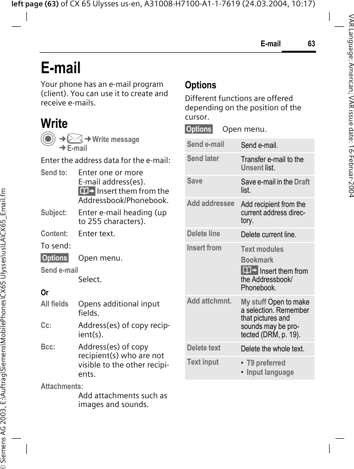 &copy; Siemens AG 2003, E:\Auftrag\Siemens\MobilePhones\CX65 Ulysses\us\LA\CX65_Email.fm63E-mailVAR Language: American; VAR issue date: 16-Februar-2004left page (63) of CX 65 Ulysses us-en, A31008-H7100-A1-1-7619 (24.03.2004, 10:17)E-mailYour phone has an e-mail program (client). You can use it to create and receive e-mails.WriteC&cent;M&cent;Write message&cent;E-mailEnter the address data for the e-mail:Send to: Enter one or moreE-mail address(es). &Iuml; Insert them from the Addressbook/Phonebook.Subject: Enter e-mail heading (up to 255 characters).Content: Enter text. To send:&sect;Options&sect; Open menu.Send e-mailSelect.OrAll fields Opens additional input fields. Cc: Address(es) of copy recip-ient(s).Bcc: Address(es) of copy recipient(s) who are not visible to the other recipi-ents.Attachments:Add attachments such as images and sounds.OptionsDifferent functions are offered depending on the position of the cursor.&sect;Options&sect; Open menu.Send e-mail Send e-mail.Send later Transfer e-mail to the Unsent list.Save Save e-mail in the Draft list.Add addressee Add recipient from the current address direc-tory.Delete line Delete current line.Insert from Text modules Bookmark &Iuml; Insert them from the Addressbook/Phonebook.Add attchmnt. My stuff Open to make a selection. Remember that pictures and sounds may be pro-tected (DRM, p. 19).Delete text Delete the whole text.Text input &bull;T9 preferred &bull;Input language 