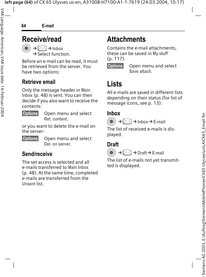 &copy; Siemens AG 2003, E:\Auftrag\Siemens\MobilePhones\CX65 Ulysses\us\LA\CX65_Email.fmE-mail64VAR Language: American; VAR issue date: 16-Februar-2004left page (64) of CX 65 Ulysses us-en, A31008-H7100-A1-1-7619 (24.03.2004, 10:17)Receive/readC&cent;M&cent;Inbox&cent;Select function.Before an e-mail can be read, it must be retrieved from the server. You have two options:Retrieve emailOnly the message header in Main Inbox (p. 48) is sent. You can then decide if you also want to receive the contents:&sect;Options&sect; Open menu and select Ret. content.or you want to delete the e-mail on the server:&sect;Options&sect; Open menu and select Del. on server.Send/receiveThe set access is selected and all e-mails transferred to Main Inbox (p. 48). At the same time, completed e-mails are transferred from the Unsent list. AttachmentsContains the e-mail attachments, these can be saved in My stuff (p. 117).&sect;Options&sect; Open menu and select Save attach. ListsAll e-mails are saved in different lists depending on their status (for list of message icons, see p. 13):InboxC&cent;M&cent;Inbox&cent;E-mailThe list of received e-mails is dis-played. DraftC&cent;M&cent;Draft&cent;E-mailThe list of e-mails not yet transmit-ted is displayed.