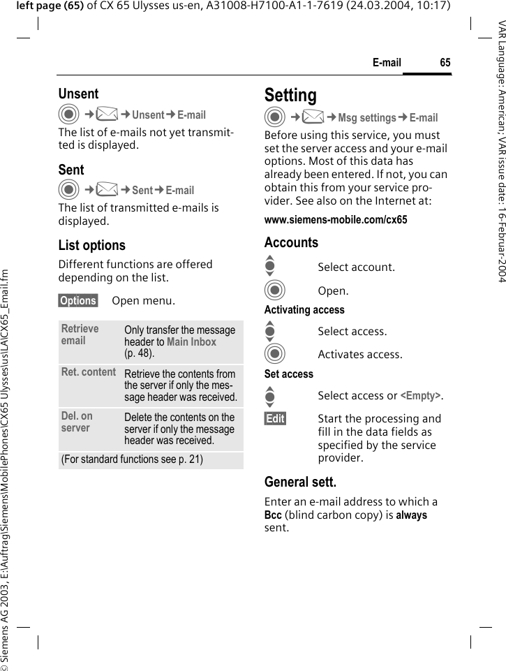 &copy; Siemens AG 2003, E:\Auftrag\Siemens\MobilePhones\CX65 Ulysses\us\LA\CX65_Email.fm65E-mailVAR Language: American; VAR issue date: 16-Februar-2004left page (65) of CX 65 Ulysses us-en, A31008-H7100-A1-1-7619 (24.03.2004, 10:17)UnsentC&cent;M&cent;Unsent&cent;E-mailThe list of e-mails not yet transmit-ted is displayed. SentC&cent;M&cent;Sent&cent;E-mailThe list of transmitted e-mails is displayed.List optionsDifferent functions are offered depending on the list.&sect;Options&sect; Open menu.SettingC&cent;M&cent;Msg settings&cent;E-mailBefore using this service, you must set the server access and your e-mail options. Most of this data has already been entered. If not, you can obtain this from your service pro-vider. See also on the Internet at:www.siemens-mobile.com/cx65AccountsISelect account.COpen.Activating accessISelect access.CActivates access.Set accessISelect access or <Empty>.&sect;Edit&sect; Start the processing and fill in the data fields as specified by the service provider.General sett.Enter an e-mail address to which a Bcc (blind carbon copy) is always sent.Retrieve email Only transfer the message header to Main Inbox (p. 48).Ret. content Retrieve the contents from the server if only the mes-sage header was received.Del. on server Delete the contents on the server if only the message header was received.(For standard functions see p. 21)