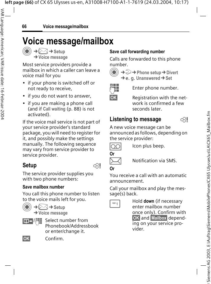 &copy; Siemens AG 2003, E:\Auftrag\Siemens\MobilePhones\CX65 Ulysses\us\LA\CX65_Mailbox.fmVoice message/mailbox66VAR Language: American; VAR issue date: 16-Februar-2004left page (66) of CX 65 Ulysses us-en, A31008-H7100-A1-1-7619 (24.03.2004, 10:17)Voice message/mailboxC&cent;M&cent;Setup&cent;Voice messageMost service providers provide a mailbox in which a caller can leave a voice mail for you &bull; if your phone is switched off or not ready to receive,&bull; if you do not want to answer,&bull; if you are making a phone call (and if Call waiting (p. 88) is not activated).If the voice mail service is not part of your service provider's standard package, you will need to register for it, and possibly make the settings manually. The following sequence may vary from service provider to service provider.Setup bThe service provider supplies you with two phone numbers:Save mailbox numberYou call this phone number to listen to the voice mails left for you. C&cent;M&cent;Setup&cent;Voice message&Iuml;/JSelect number from Phonebook/Addressbook or enter/change it. &sect;OK&sect; Confirm.Save call forwarding numberCalls are forwarded to this phone number. C&cent;T&cent;Phone setup&cent;Divert &cent;e. g. Unanswered&cent;SetJEnter phone number.&sect;OK&sect; Registration with the net-work is confirmed a few seconds later.Listening to message bA new voice message can be announced as follows, depending on the service provider:&Agrave;Icon plus beep.Or&ccedil;Notification via SMS.OrYou receive a call with an automatic announcement.Call your mailbox and play the mes-sage(s) back.1Hold down (if necessary enter mailbox number once only). Confirm with &sect;OK&sect; and &sect;Mailbox&sect; depend-ing on your service pro-vider.