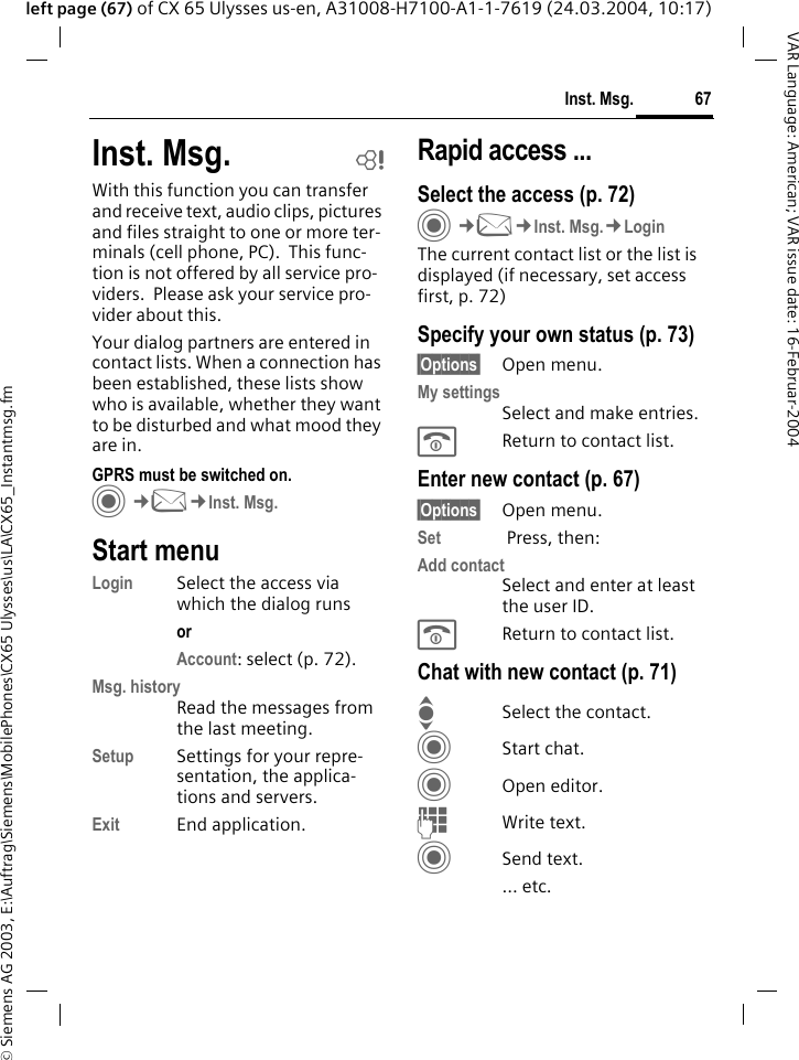 &copy; Siemens AG 2003, E:\Auftrag\Siemens\MobilePhones\CX65 Ulysses\us\LA\CX65_Instantmsg.fm67Inst. Msg.VAR Language: American; VAR issue date: 16-Februar-2004left page (67) of CX 65 Ulysses us-en, A31008-H7100-A1-1-7619 (24.03.2004, 10:17)Inst. Msg. bWith this function you can transfer and receive text, audio clips, pictures and files straight to one or more ter-minals (cell phone, PC).  This func-tion is not offered by all service pro-viders.  Please ask your service pro-vider about this.Your dialog partners are entered in contact lists. When a connection has been established, these lists show who is available, whether they want to be disturbed and what mood they are in.  GPRS must be switched on.C&cent;M&cent;Inst. Msg.Start menuLogin Select the access via which the dialog runsor Account: select (p. 72).Msg. historyRead the messages from the last meeting.Setup Settings for your repre-sentation, the applica-tions and servers.Exit End application.Rapid access ...Select the access (p. 72)C&cent;M&cent;Inst. Msg.&cent;LoginThe current contact list or the list is displayed (if necessary, set access first, p. 72)Specify your own status (p. 73)&sect;Options&sect; Open menu.My settingsSelect and make entries. BReturn to contact list.Enter new contact (p. 67)&sect;Options&sect; Open menu.Set  Press, then:Add contactSelect and enter at least the user ID.BReturn to contact list.Chat with new contact (p. 71)ISelect the contact.CStart chat.COpen editor.JWrite text.CSend text.... etc. 