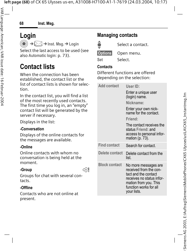 &copy; Siemens AG 2003, E:\Auftrag\Siemens\MobilePhones\CX65 Ulysses\us\LA\CX65_Instantmsg.fmInst. Msg.68VAR Language: American; VAR issue date: 16-Februar-2004left page (68) of CX 65 Ulysses us-en, A31008-H7100-A1-1-7619 (24.03.2004, 10:17)LoginC&cent;M&cent;Inst. Msg.&cent;LoginSelect the last access to be used (see also Automatic login: p. 73).Contact listsWhen the connection has been established, the contact list or the list of contact lists is shown for selec-tion.In the contact list, you will find a list of the most recently used contacts. The first time you log in, an &ldquo;empty&rdquo; contact list will be generated by the server if necessary.Displays in the list:-ConversationDisplays of the online contacts for the messages are available.-OnlineOnline contacts with whom no conversation is being held at the moment.-Group bGroups for chat with several con-tacts.-OfflineContacts who are not online at present.Managing contactsISelect a contact.&sect;Options&sect; Open menu.Set Select. ContactsDifferent functions are offered depending on the selection:Add contact User ID: Enter a unique user (login) name.Nickname: Enter your own nick-name for the contact.Friend: The contact receives the status Friend: and access to personal infor-mation (p. 73).Find contact Search for contact.Delete contact Delete contact from the list.Block contact No more messages are received from the con-tact and the contact receives no status infor-mation from you. This function works for all your lists.