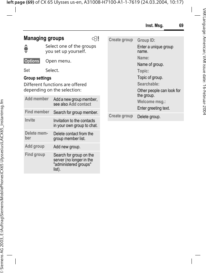 &copy; Siemens AG 2003, E:\Auftrag\Siemens\MobilePhones\CX65 Ulysses\us\LA\CX65_Instantmsg.fm69Inst. Msg.VAR Language: American; VAR issue date: 16-Februar-2004left page (69) of CX 65 Ulysses us-en, A31008-H7100-A1-1-7619 (24.03.2004, 10:17)Managing groups bISelect one of the groups you set up yourself.&sect;Options&sect; Open menu.Set Select. Group settingsDifferent functions are offered depending on the selection:Add member Add a new group member, see also Add contact Find member Search for group member.Invite Invitation to the contacts in your own group to chat.Delete mem-ber Delete contact from the group member list.Add group Add new group.Find group Search for group on the server (no longer in the "administered groups" list). Create group Group ID: Enter a unique group  name.Name: Name of group.Topic: Topic of group.Searchable: Other people can look for the group.Welcome msg.: Enter greeting text.Create group Delete group.