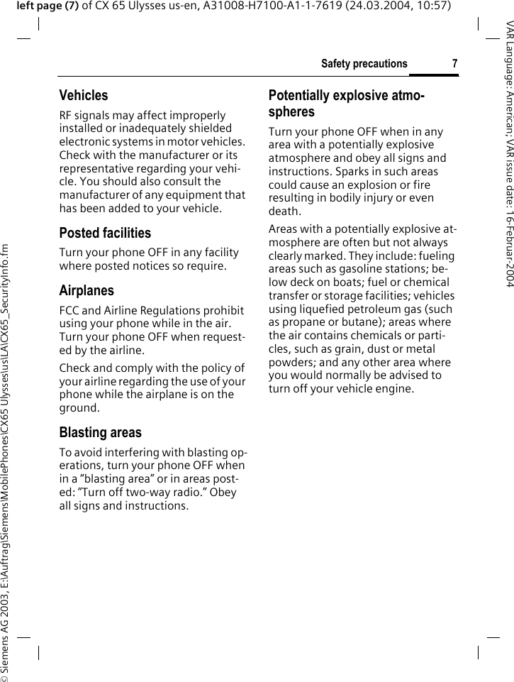 &copy; Siemens AG 2003, E:\Auftrag\Siemens\MobilePhones\CX65 Ulysses\us\LA\CX65_SecurityInfo.fm7Safety precautionsVAR Language: American; VAR issue date: 16-Februar-2004left page (7) of CX 65 Ulysses us-en, A31008-H7100-A1-1-7619 (24.03.2004, 10:57)VehiclesRF signals may affect improperly installed or inadequately shielded electronic systems in motor vehicles. Check with the manufacturer or its representative regarding your vehi-cle. You should also consult the manufacturer of any equipment that has been added to your vehicle.Posted facilitiesTurn your phone OFF in any facility where posted notices so require.AirplanesFCC and Airline Regulations prohibit using your phone while in the air. Turn your phone OFF when request-ed by the airline.Check and comply with the policy of your airline regarding the use of your phone while the airplane is on the ground.Blasting areasTo avoid interfering with blasting op-erations, turn your phone OFF when in a &ldquo;blasting area&rdquo; or in areas post-ed: &ldquo;Turn off two-way radio.&rdquo; Obey all signs and instructions.Potentially explosive atmo-spheresTurn your phone OFF when in any area with a potentially explosive atmosphere and obey all signs and instructions. Sparks in such areas could cause an explosion or fire resulting in bodily injury or even death.Areas with a potentially explosive at-mosphere are often but not always clearly marked. They include: fueling areas such as gasoline stations; be-low deck on boats; fuel or chemical transfer or storage facilities; vehicles using liquefied petroleum gas (such as propane or butane); areas where the air contains chemicals or parti-cles, such as grain, dust or metal powders; and any other area where you would normally be advised to turn off your vehicle engine.