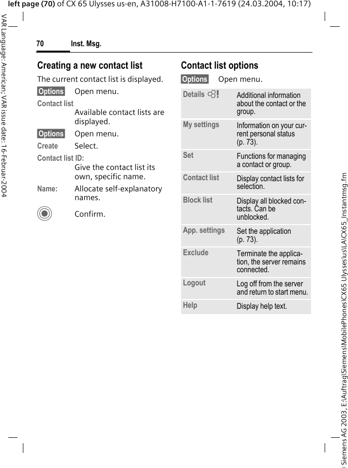 &copy; Siemens AG 2003, E:\Auftrag\Siemens\MobilePhones\CX65 Ulysses\us\LA\CX65_Instantmsg.fmInst. Msg.70VAR Language: American; VAR issue date: 16-Februar-2004left page (70) of CX 65 Ulysses us-en, A31008-H7100-A1-1-7619 (24.03.2004, 10:17)Creating a new contact listThe current contact list is displayed.&sect;Options&sect; Open menu.Contact listAvailable contact lists are displayed. &sect;Options&sect; Open menu.Create Select. Contact list ID:Give the contact list its own, specific name.Name: Allocate self-explanatory names.CConfirm.Contact list options&sect;Options&sect; Open menu.Details =Additional information about the contact or the group.My settings Information on your cur-rent personal status (p. 73).Set Functions for managing a contact or group.Contact list Display contact lists for selection.Block list Display all blocked con-tacts. Can be unblocked.App. settings Set the application (p. 73).Exclude Terminate the applica-tion, the server remains connected.Logout Log off from the server and return to start menu.Help Display help text.