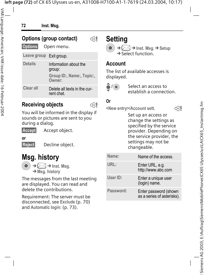 &copy; Siemens AG 2003, E:\Auftrag\Siemens\MobilePhones\CX65 Ulysses\us\LA\CX65_Instantmsg.fmInst. Msg.72VAR Language: American; VAR issue date: 16-Februar-2004left page (72) of CX 65 Ulysses us-en, A31008-H7100-A1-1-7619 (24.03.2004, 10:17)Options (group contact) b&sect;Options&sect; Open menu.Receiving objects bYou will be informed in the display if sounds or pictures are sent to you during a dialog. &sect;Accept&sect; Accept object.or&sect;Reject&sect; Decline object.Msg. historyC&cent;M&cent;Inst. Msg.&cent;Msg. historyThe messages from the last meeting are displayed. You can read and delete the contributions.Requirement: The server must be disconnected, see Exclude (p. 70) and Automatic login: (p. 73).SettingC&cent;M&cent;Inst. Msg.&cent;Setup&cent;Select function.AccountThe list of available accesses is displayed.I/CSelect an access to establish a connection.Or<New entry>/Account sett.               bSet up an access or change the settings as specified by the service provider. Depending on the service provider, the settings may not be changeable.Leave group Exit group.Details Information about the group:Group ID:, Name:, Topic:, Owner: Clear all Delete all texts in the cur-rent chat.Name: Name of the access.URL: Enter URL, e.g. http://www.abc.comUser ID: Enter a unique user (login) name.Password: Enter password (shown as a series of asterisks).