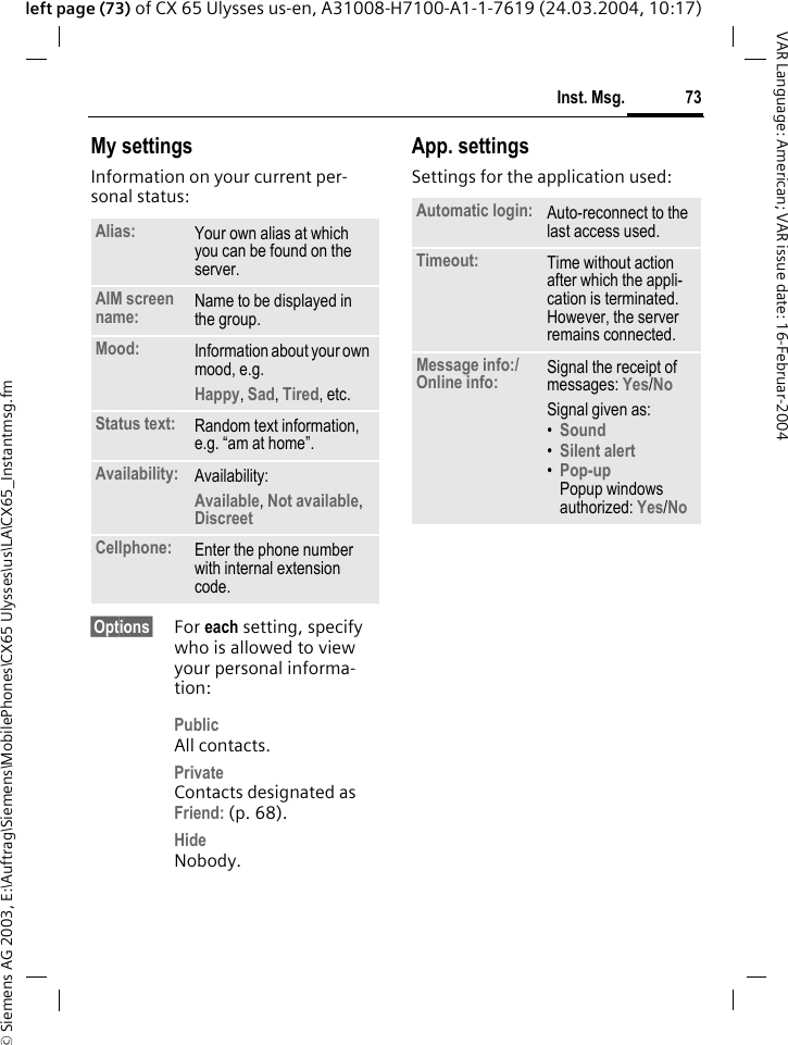 &copy; Siemens AG 2003, E:\Auftrag\Siemens\MobilePhones\CX65 Ulysses\us\LA\CX65_Instantmsg.fm73Inst. Msg.VAR Language: American; VAR issue date: 16-Februar-2004left page (73) of CX 65 Ulysses us-en, A31008-H7100-A1-1-7619 (24.03.2004, 10:17)My settingsInformation on your current per-sonal status:&sect;Options&sect; For each setting, specify who is allowed to view your personal informa-tion:PublicAll contacts.PrivateContacts designated as Friend: (p. 68).HideNobody.App. settingsSettings for the application used:Alias: Your own alias at which you can be found on the server.AIM screen name: Name to be displayed in the group.Mood: Information about your own mood, e.g.Happy, Sad, Tired, etc.Status text: Random text information, e.g. &ldquo;am at home&rdquo;.Availability: Availability:Available, Not available, Discreet Cellphone: Enter the phone number with internal extension code.Automatic login: Auto-reconnect to the last access used.Timeout: Time without action after which the appli-cation is terminated. However, the server remains connected.Message info:/Online info: Signal the receipt of messages: Yes/No Signal given as:&bull;Sound &bull;Silent alert &bull;Pop-upPopup windows authorized: Yes/No 