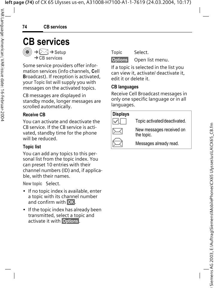 &copy; Siemens AG 2003, E:\Auftrag\Siemens\MobilePhones\CX65 Ulysses\us\LA\CX65_CB.fmCB services74VAR Language: American; VAR issue date: 16-Februar-2004left page (74) of CX 65 Ulysses us-en, A31008-H7100-A1-1-7619 (24.03.2004, 10:17)CB servicesC&cent;M&cent;Setup&cent;CB servicesSome service providers offer infor-mation services (info channels, Cell Broadcast). If reception is activated, your Topic list will supply you with messages on the activated topics. CB messages are displayed in standby mode, longer messages are scrolled automatically.Receive CBYou can activate and deactivate the CB service. If the CB service is acti-vated, standby time for the phone will be reduced.Topic listYou can add any topics to this per-sonal list from the topic index. You can preset 10 entries with their channel numbers (ID) and, if applica-ble, with their names. New topic Select.&bull; If no topic index is available, enter a topic with its channel number and confirm with &sect;OK&sect;. &bull; If the topic index has already been transmitted, select a topic and activate it with &sect;Options&sect;.Topic Select.&sect;Options&sect; Open list menu.If a topic is selected in the list you can view it, activate/ deactivate it, edit it or delete it.CB languagesReceive Cell Broadcast messages in only one specific language or in all languages.Displays&Ouml;,&Otilde;Topic activated/deactivated.pNew messages received on the topic.qMessages already read.