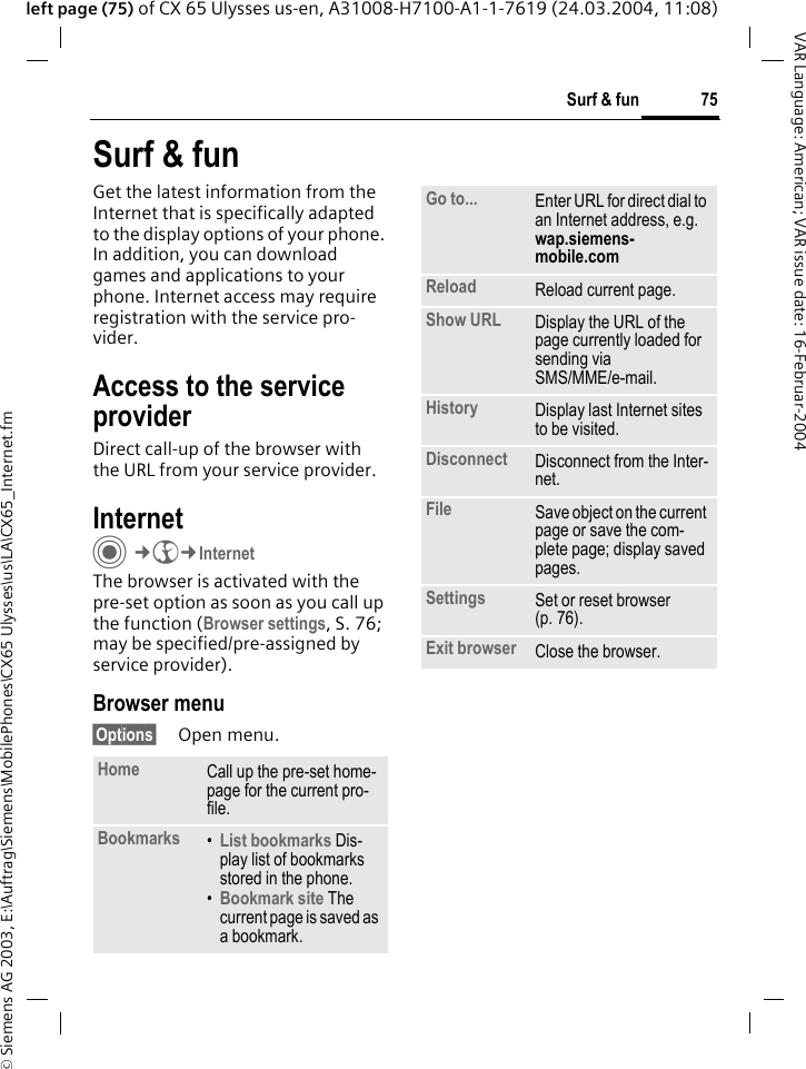 &copy; Siemens AG 2003, E:\Auftrag\Siemens\MobilePhones\CX65 Ulysses\us\LA\CX65_Internet.fm75Surf &amp; funVAR Language: American; VAR issue date: 16-Februar-2004left page (75) of CX 65 Ulysses us-en, A31008-H7100-A1-1-7619 (24.03.2004, 11:08)Surf &amp; funGet the latest information from the Internet that is specifically adapted to the display options of your phone. In addition, you can download games and applications to your phone. Internet access may require registration with the service pro-vider.Access to the service providerDirect call-up of the browser with the URL from your service provider.Internet C&cent;O&cent;InternetThe browser is activated with the pre-set option as soon as you call up the function (Browser settings, S. 76; may be specified/pre-assigned by service provider). Browser menu&sect;Options&sect; Open menu.Home Call up the pre-set home-page for the current pro-file.Bookmarks &bull;List bookmarks Dis-play list of bookmarks stored in the phone. &bull;Bookmark site The current page is saved as a bookmark.Go to... Enter URL for direct dial to an Internet address, e.g.wap.siemens-mobile.com Reload Reload current page.Show URL Display the URL of the page currently loaded for sending via SMS/MME/e-mail.History Display last Internet sites to be visited.Disconnect Disconnect from the Inter-net.File Save object on the current page or save the com-plete page; display saved pages.Settings Set or reset browser (p. 76).Exit browser Close the browser.