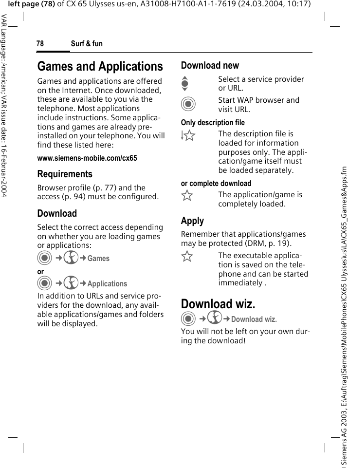 &copy; Siemens AG 2003, E:\Auftrag\Siemens\MobilePhones\CX65 Ulysses\us\LA\CX65_Games&amp;Apps.fmSurf &amp; fun78VAR Language: American; VAR issue date: 16-Februar-2004left page (78) of CX 65 Ulysses us-en, A31008-H7100-A1-1-7619 (24.03.2004, 10:17)Surf &amp; fun Games and ApplicationsGames and applications are offered on the Internet. Once downloaded, these are available to you via the telephone. Most applications include instructions. Some applica-tions and games are already pre-installed on your telephone. You will find these listed here: www.siemens-mobile.com/cx65RequirementsBrowser profile (p. 77) and the access (p. 94) must be configured.DownloadSelect the correct access depending on whether you are loading games or applications:C&cent;O&cent;Games orC&cent;O&cent;ApplicationsIn addition to URLs and service pro-viders for the download, any avail-able applications/games and folders will be displayed.Download newISelect a service provider or URL.CStart WAP browser and visit URL.Only description file&Igrave;The description file is loaded for information purposes only. The appli-cation/game itself must be loaded separately. or complete download&Euml;The application/game is completely loaded.ApplyRemember that applications/games may be protected (DRM, p. 19).&Iacute;The executable applica-tion is saved on the tele-phone and can be started immediately .Download wiz.C&cent;O&cent;Download wiz.You will not be left on your own dur-ing the download!