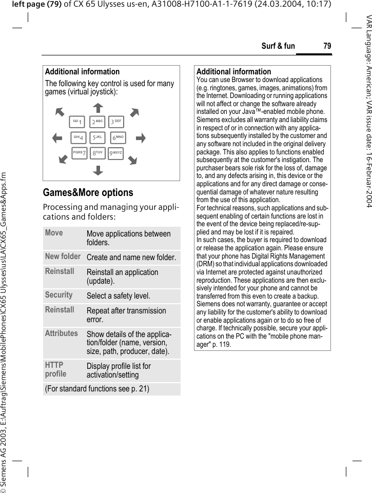&copy; Siemens AG 2003, E:\Auftrag\Siemens\MobilePhones\CX65 Ulysses\us\LA\CX65_Games&amp;Apps.fm79Surf &amp; funVAR Language: American; VAR issue date: 16-Februar-2004left page (79) of CX 65 Ulysses us-en, A31008-H7100-A1-1-7619 (24.03.2004, 10:17) Games&amp;More optionsProcessing and managing your appli-cations and folders:Additional informationThe following key control is used for many games (virtual joystick): Move Move applications between folders. New folder Create and name new folder.Reinstall Reinstall an application (update).Security Select a safety level.Reinstall Repeat after transmission error.Attributes Show details of the applica-tion/folder (name, version, size, path, producer, date).HTTP profile Display profile list for activation/setting (For standard functions see p. 21)286413795Additional informationYou can use Browser to download applications (e.g. ringtones, games, images, animations) from the Internet. Downloading or running applications will not affect or change the software already installed on your Java&trade;-enabled mobile phone.Siemens excludes all warranty and liability claims in respect of or in connection with any applica-tions subsequently installed by the customer and any software not included in the original delivery package. This also applies to functions enabled subsequently at the customer's instigation. The purchaser bears sole risk for the loss of, damage to, and any defects arising in, this device or the applications and for any direct damage or conse-quential damage of whatever nature resulting from the use of this application.For technical reasons, such applications and sub-sequent enabling of certain functions are lost in the event of the device being replaced/re-sup-plied and may be lost if it is repaired. In such cases, the buyer is required to download or release the application again. Please ensure that your phone has Digital Rights Management (DRM) so that individual applications downloaded via Internet are protected against unauthorized reproduction. These applications are then exclu-sively intended for your phone and cannot be transferred from this even to create a backup. Siemens does not warranty, guarantee or accept any liability for the customer's ability to download or enable applications again or to do so free of charge. If technically possible, secure your appli-cations on the PC with the "mobile phone man-ager" p. 119.