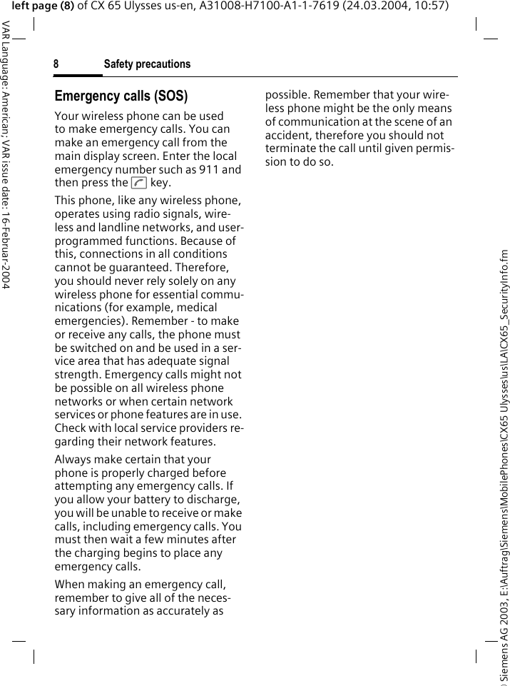 &copy; Siemens AG 2003, E:\Auftrag\Siemens\MobilePhones\CX65 Ulysses\us\LA\CX65_SecurityInfo.fmSafety precautions8VAR Language: American; VAR issue date: 16-Februar-2004left page (8) of CX 65 Ulysses us-en, A31008-H7100-A1-1-7619 (24.03.2004, 10:57)Emergency calls (SOS)Your wireless phone can be used to make emergency calls. You can make an emergency call from the main display screen. Enter the local emergency number such as 911 and then press the A key.This phone, like any wireless phone, operates using radio signals, wire-less and landline networks, and user-programmed functions. Because of this, connections in all conditions cannot be guaranteed. Therefore, you should never rely solely on any wireless phone for essential commu-nications (for example, medical emergencies). Remember - to make or receive any calls, the phone must be switched on and be used in a ser-vice area that has adequate signal strength. Emergency calls might not be possible on all wireless phone networks or when certain network services or phone features are in use. Check with local service providers re-garding their network features. Always make certain that your phone is properly charged before attempting any emergency calls. If you allow your battery to discharge, you will be unable to receive or make calls, including emergency calls. You must then wait a few minutes after the charging begins to place any emergency calls.When making an emergency call, remember to give all of the neces-sary information as accurately as possible. Remember that your wire-less phone might be the only means of communication at the scene of an accident, therefore you should not terminate the call until given permis-sion to do so.