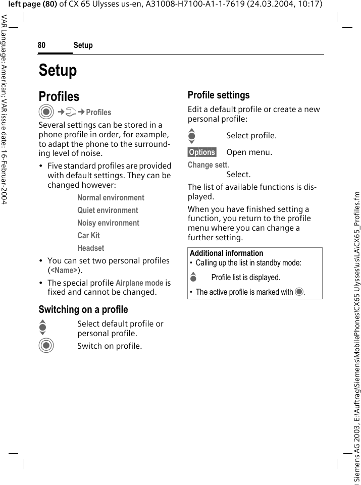 &copy; Siemens AG 2003, E:\Auftrag\Siemens\MobilePhones\CX65 Ulysses\us\LA\CX65_Profiles.fmSetup80VAR Language: American; VAR issue date: 16-Februar-2004left page (80) of CX 65 Ulysses us-en, A31008-H7100-A1-1-7619 (24.03.2004, 10:17)SetupProfilesC&cent;T&cent;ProfilesSeveral settings can be stored in a phone profile in order, for example, to adapt the phone to the surround-ing level of noise.&bull; Five standard profiles are provided with default settings. They can be changed however: Normal environment Quiet environment Noisy environment Car Kit Headset &bull; You can set two personal profiles (<Name>).&bull; The special profile Airplane mode is fixed and cannot be changed.Switching on a profileISelect default profile or personal profile.CSwitch on profile.Profile settingsEdit a default profile or create a new personal profile:ISelect profile.&sect;Options&sect; Open menu.Change sett.Select.The list of available functions is dis-played.When you have finished setting a function, you return to the profile menu where you can change a further setting.Additional information&bull; Calling up the list in standby mode:GProfile list is displayed.&bull; The active profile is marked with &middot;.