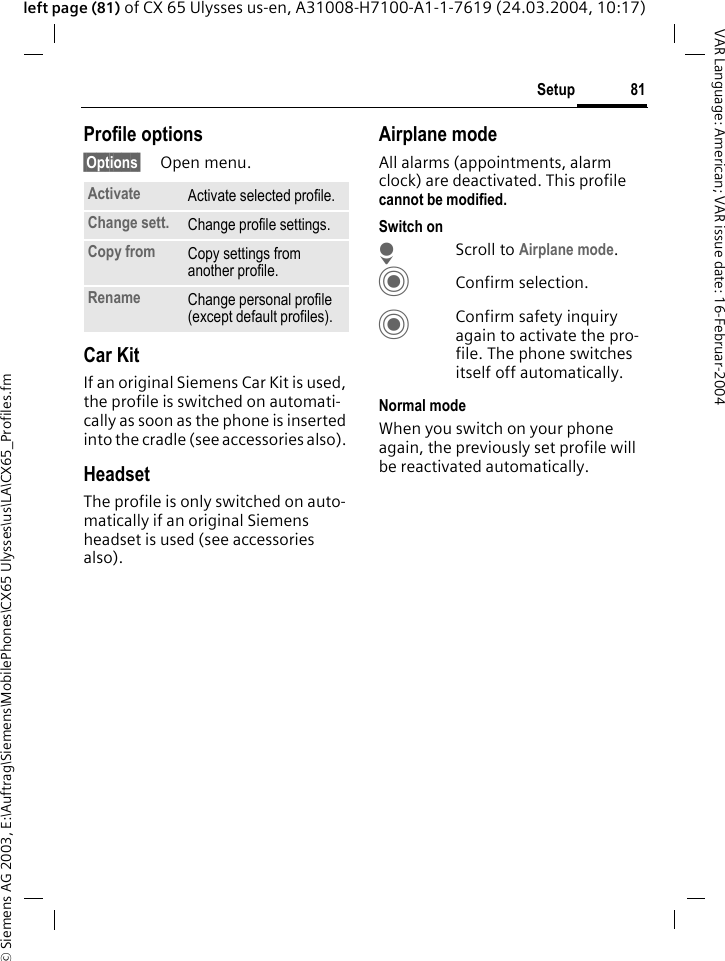 &copy; Siemens AG 2003, E:\Auftrag\Siemens\MobilePhones\CX65 Ulysses\us\LA\CX65_Profiles.fm81SetupVAR Language: American; VAR issue date: 16-Februar-2004left page (81) of CX 65 Ulysses us-en, A31008-H7100-A1-1-7619 (24.03.2004, 10:17)Profile options&sect;Options&sect; Open menu.Car Kit If an original Siemens Car Kit is used, the profile is switched on automati-cally as soon as the phone is inserted into the cradle (see accessories also). HeadsetThe profile is only switched on auto-matically if an original Siemens headset is used (see accessories also).Airplane modeAll alarms (appointments, alarm clock) are deactivated. This profile cannot be modified. Switch onHScroll to Airplane mode.CConfirm selection.CConfirm safety inquiry again to activate the pro-file. The phone switches itself off automatically.Normal modeWhen you switch on your phone again, the previously set profile will be reactivated automatically.Activate Activate selected profile.Change sett. Change profile settings.Copy from Copy settings from another profile.Rename Change personal profile (except default profiles).