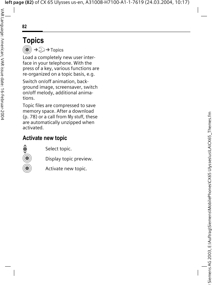 &copy; Siemens AG 2003, E:\Auftrag\Siemens\MobilePhones\CX65 Ulysses\us\LA\CX65_Themes.fm82VAR Language: American; VAR issue date: 16-Februar-2004left page (82) of CX 65 Ulysses us-en, A31008-H7100-A1-1-7619 (24.03.2004, 10:17)Setup TopicsC&cent;T&cent;TopicsLoad a completely new user inter-face in your telephone. With the press of a key, various functions are re-organized on a topic basis, e.g. Switch on/off animation, back-ground image, screensaver, switch on/off melody, additional anima-tions.Topic files are compressed to save memory space. After a download (p. 78) or a call from My stuff, these are automatically unzipped when activated. Activate new topicISelect topic.CDisplay topic preview.CActivate new topic.