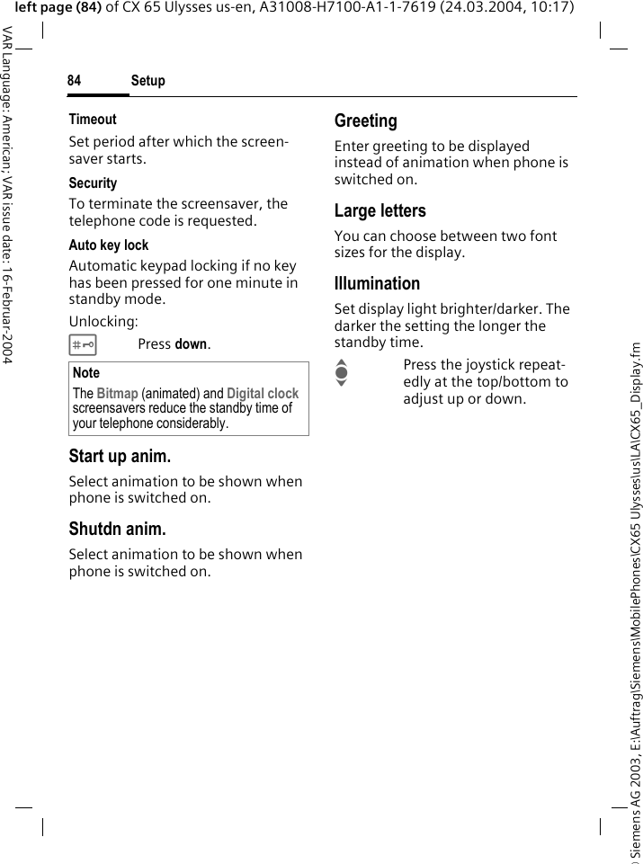 &copy; Siemens AG 2003, E:\Auftrag\Siemens\MobilePhones\CX65 Ulysses\us\LA\CX65_Display.fmSetup84VAR Language: American; VAR issue date: 16-Februar-2004left page (84) of CX 65 Ulysses us-en, A31008-H7100-A1-1-7619 (24.03.2004, 10:17)TimeoutSet period after which the screen-saver starts.SecurityTo terminate the screensaver, the telephone code is requested.Auto key lockAutomatic keypad locking if no key has been pressed for one minute in standby mode.Unlocking:#Press down.Start up anim.Select animation to be shown when phone is switched on.Shutdn anim.Select animation to be shown when phone is switched on.GreetingEnter greeting to be displayed instead of animation when phone is switched on.Large lettersYou can choose between two font sizes for the display.IlluminationSet display light brighter/darker. The darker the setting the longer the standby time.IPress the joystick repeat-edly at the top/bottom to adjust up or down.NoteThe Bitmap (animated) and Digital clock screensavers reduce the standby time of your telephone considerably.