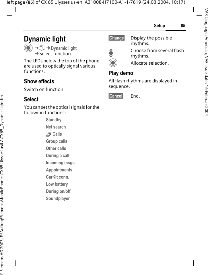 &copy; Siemens AG 2003, E:\Auftrag\Siemens\MobilePhones\CX65 Ulysses\us\LA\CX65_DynamicLight.fm85SetupVAR Language: American; VAR issue date: 16-Februar-2004left page (85) of CX 65 Ulysses us-en, A31008-H7100-A1-1-7619 (24.03.2004, 10:17)Setup Dynamic lightC&cent;T&cent;Dynamic light&cent;Select function.The LEDs below the top of the phone are used to optically signal various functions. Show effectsSwitch on function.SelectYou can set the optical signals for the following functions:Standby Net search d Calls Group calls Other calls During a call Incoming msgs Appointments CarKit conn. Low battery During on/off Soundplayer &sect;Change&sect; Display the possible rhythms.IChoose from several flash rhythms.CAllocate selection.Play demoAll flash rhythms are displayed in sequence. &sect;Cancel&sect; End.