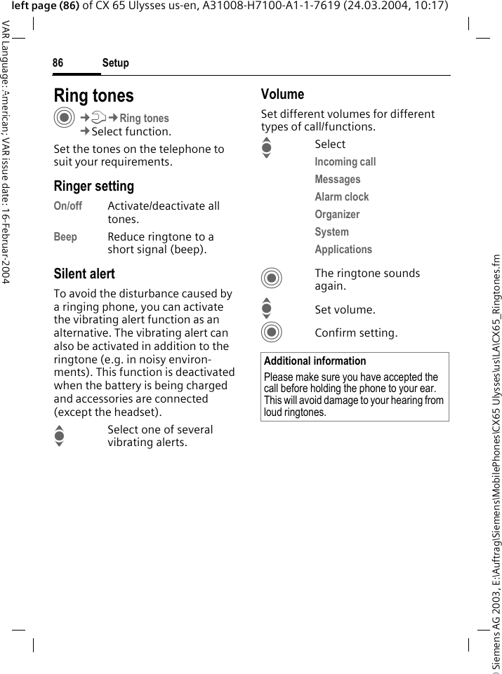 &copy; Siemens AG 2003, E:\Auftrag\Siemens\MobilePhones\CX65 Ulysses\us\LA\CX65_Ringtones.fmSetup86VAR Language: American; VAR issue date: 16-Februar-2004left page (86) of CX 65 Ulysses us-en, A31008-H7100-A1-1-7619 (24.03.2004, 10:17)Setup Ring tonesC&cent;T&cent;Ring tones&cent;Select function.Set the tones on the telephone to suit your requirements.Ringer settingOn/off Activate/deactivate all tones. Beep Reduce ringtone to a short signal (beep).Silent alertTo avoid the disturbance caused by a ringing phone, you can activate the vibrating alert function as an alternative. The vibrating alert can also be activated in addition to the ringtone (e.g. in noisy environ-ments). This function is deactivated when the battery is being charged and accessories are connected (except the headset).ISelect one of several vibrating alerts.VolumeSet different volumes for different types of call/functions.ISelectIncoming call Messages Alarm clock Organizer System Applications CThe ringtone sounds again.ISet volume.CConfirm setting.Additional informationPlease make sure you have accepted the call before holding the phone to your ear. This will avoid damage to your hearing from loud ringtones.