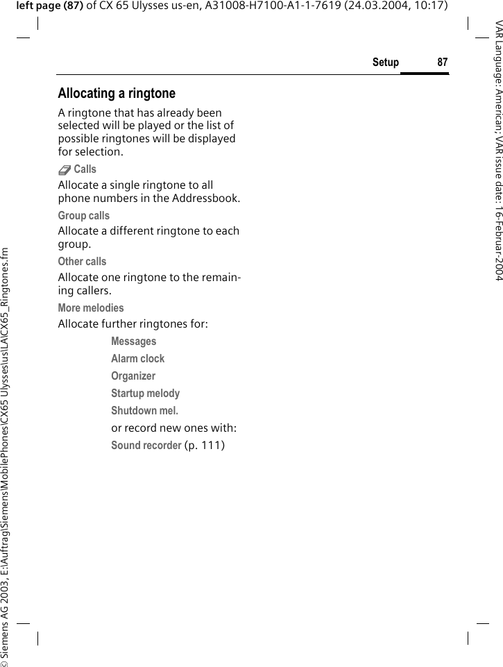 &copy; Siemens AG 2003, E:\Auftrag\Siemens\MobilePhones\CX65 Ulysses\us\LA\CX65_Ringtones.fm87SetupVAR Language: American; VAR issue date: 16-Februar-2004left page (87) of CX 65 Ulysses us-en, A31008-H7100-A1-1-7619 (24.03.2004, 10:17)Allocating a ringtoneA ringtone that has already been selected will be played or the list of possible ringtones will be displayed for selection.d CallsAllocate a single ringtone to all phone numbers in the Addressbook.Group callsAllocate a different ringtone to each group.Other callsAllocate one ringtone to the remain-ing callers.More melodiesAllocate further ringtones for:Messages Alarm clock Organizer Startup melody Shutdown mel. or record new ones with:Sound recorder (p. 111) 