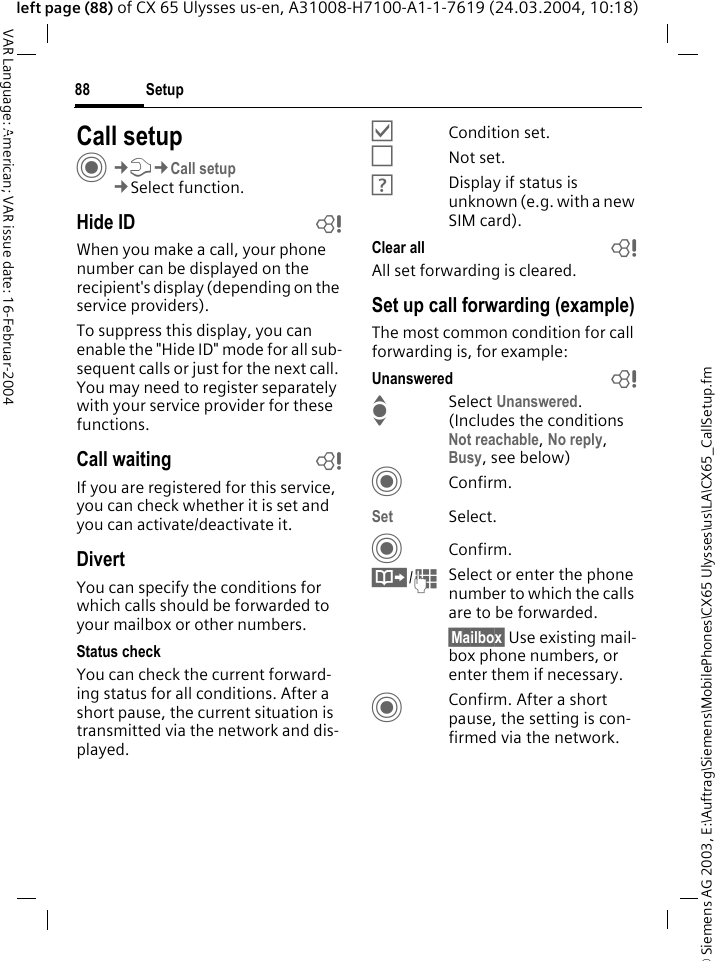 &copy; Siemens AG 2003, E:\Auftrag\Siemens\MobilePhones\CX65 Ulysses\us\LA\CX65_CallSetup.fmSetup88VAR Language: American; VAR issue date: 16-Februar-2004left page (88) of CX 65 Ulysses us-en, A31008-H7100-A1-1-7619 (24.03.2004, 10:18)Setup Call setupC&cent;T&cent;Call setup&cent;Select function.Hide ID bWhen you make a call, your phone number can be displayed on the recipient's display (depending on the service providers).To suppress this display, you can enable the "Hide ID" mode for all sub-sequent calls or just for the next call. You may need to register separately with your service provider for these functions.Call waiting bIf you are registered for this service, you can check whether it is set and you can activate/deactivate it.DivertYou can specify the conditions for which calls should be forwarded to your mailbox or other numbers.Status checkYou can check the current forward-ing status for all conditions. After a short pause, the current situation is transmitted via the network and dis-played.&Ouml;Condition set.&Otilde;Not set.&Ocirc;Display if status is unknown (e.g. with a new SIM card). Clear all bAll set forwarding is cleared.Set up call forwarding (example)The most common condition for call forwarding is, for example:Unanswered bI Select Unanswered. (Includes the conditions Not reachable, No reply, Busy, see below)CConfirm.Set Select.CConfirm.&Iuml;/JSelect or enter the phone number to which the calls are to be forwarded.&sect;Mailbox&sect; Use existing mail-box phone numbers, or enter them if necessary.CConfirm. After a short pause, the setting is con-firmed via the network.