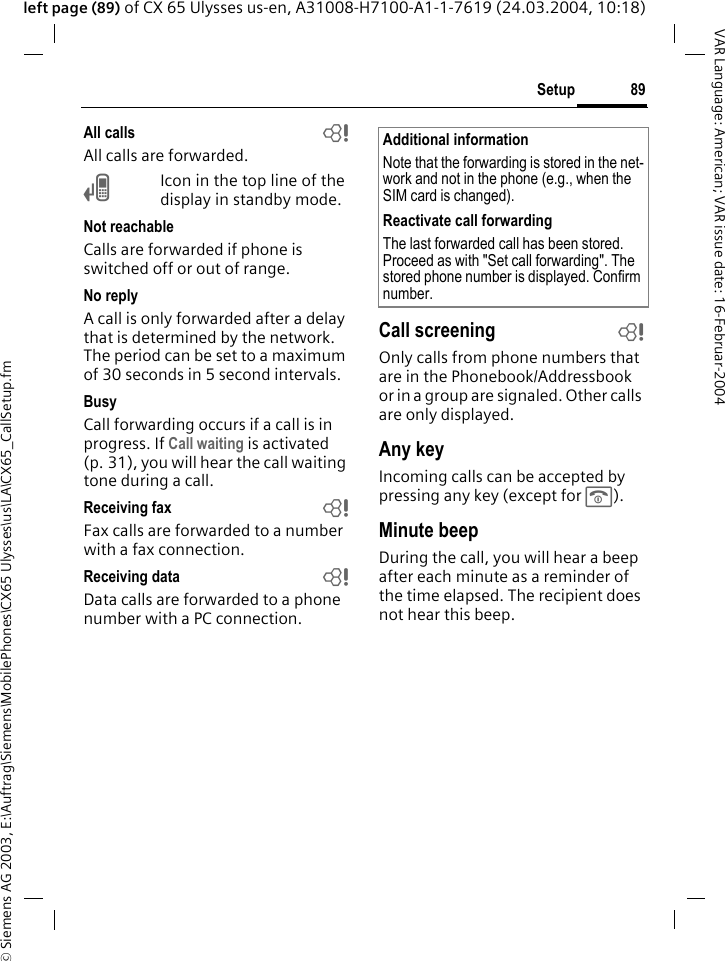 &copy; Siemens AG 2003, E:\Auftrag\Siemens\MobilePhones\CX65 Ulysses\us\LA\CX65_CallSetup.fm89SetupVAR Language: American; VAR issue date: 16-Februar-2004left page (89) of CX 65 Ulysses us-en, A31008-H7100-A1-1-7619 (24.03.2004, 10:18)All calls bAll calls are forwarded.&Ccedil;Icon in the top line of the display in standby mode.Not reachableCalls are forwarded if phone is switched off or out of range.No replyA call is only forwarded after a delay that is determined by the network. The period can be set to a maximum of 30 seconds in 5 second intervals.BusyCall forwarding occurs if a call is in progress. If Call waiting is activated (p. 31), you will hear the call waiting tone during a call.Receiving fax bFax calls are forwarded to a number with a fax connection.Receiving data bData calls are forwarded to a phone number with a PC connection. Call screening bOnly calls from phone numbers that are in the Phonebook/Addressbook or in a group are signaled. Other calls are only displayed.Any keyIncoming calls can be accepted by pressing any key (except for B).Minute beepDuring the call, you will hear a beep after each minute as a reminder of the time elapsed. The recipient does not hear this beep.Additional informationNote that the forwarding is stored in the net-work and not in the phone (e.g., when the SIM card is changed).Reactivate call forwardingThe last forwarded call has been stored. Proceed as with "Set call forwarding". The stored phone number is displayed. Confirm number.